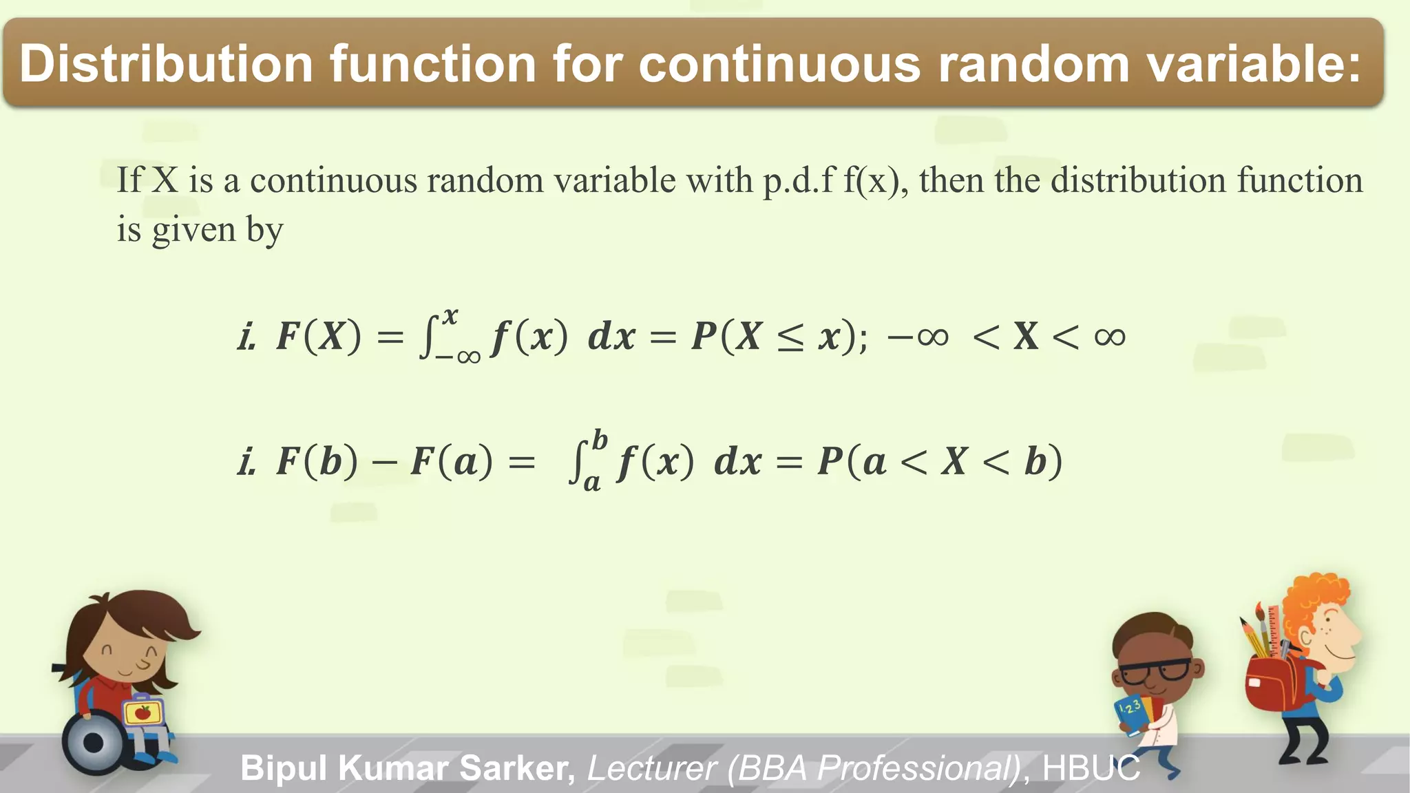 Bipul Kumar Sarker, Lecturer (BBA Professional), HBUC
Distribution function for continuous random variable:
If X is a continuous random variable with p.d.f f(x), then the distribution function
is given by
i. 𝑭 𝑿 = 𝒇 𝒙
𝒙
−∞
𝒅𝒙 = 𝑷 𝑿 ≤ 𝒙 ; −∞ < 𝐗 < ∞
i. 𝑭 𝒃 − 𝑭 𝒂 = 𝒇 𝒙
𝒃
𝒂
𝒅𝒙 = 𝑷 𝒂 < 𝑿 < 𝒃
 