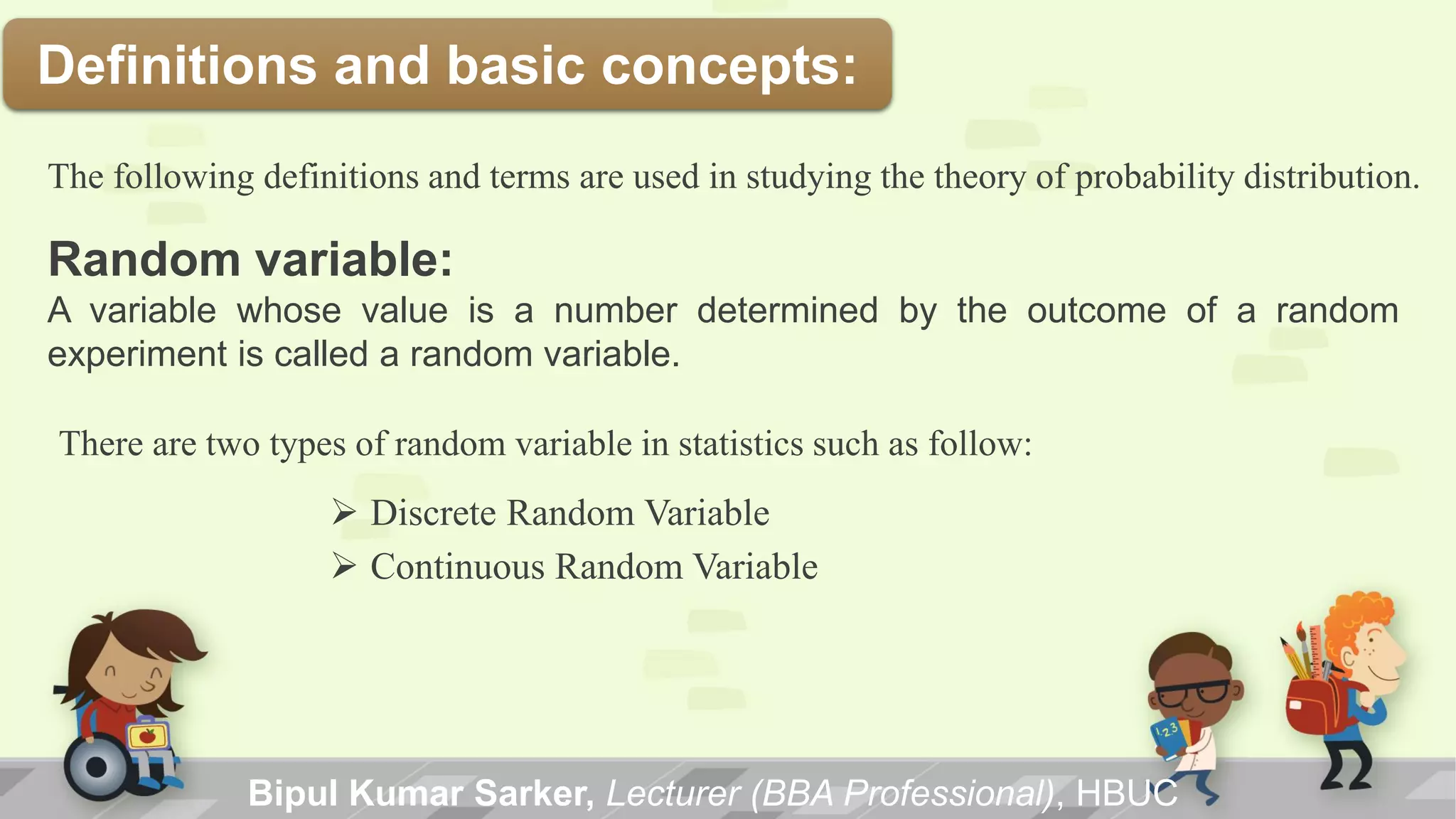 Definitions and basic concepts:
Bipul Kumar Sarker, Lecturer (BBA Professional), HBUC
The following definitions and terms are used in studying the theory of probability distribution.
Random variable:
A variable whose value is a number determined by the outcome of a random
experiment is called a random variable.
There are two types of random variable in statistics such as follow:
 Discrete Random Variable
 Continuous Random Variable
 
