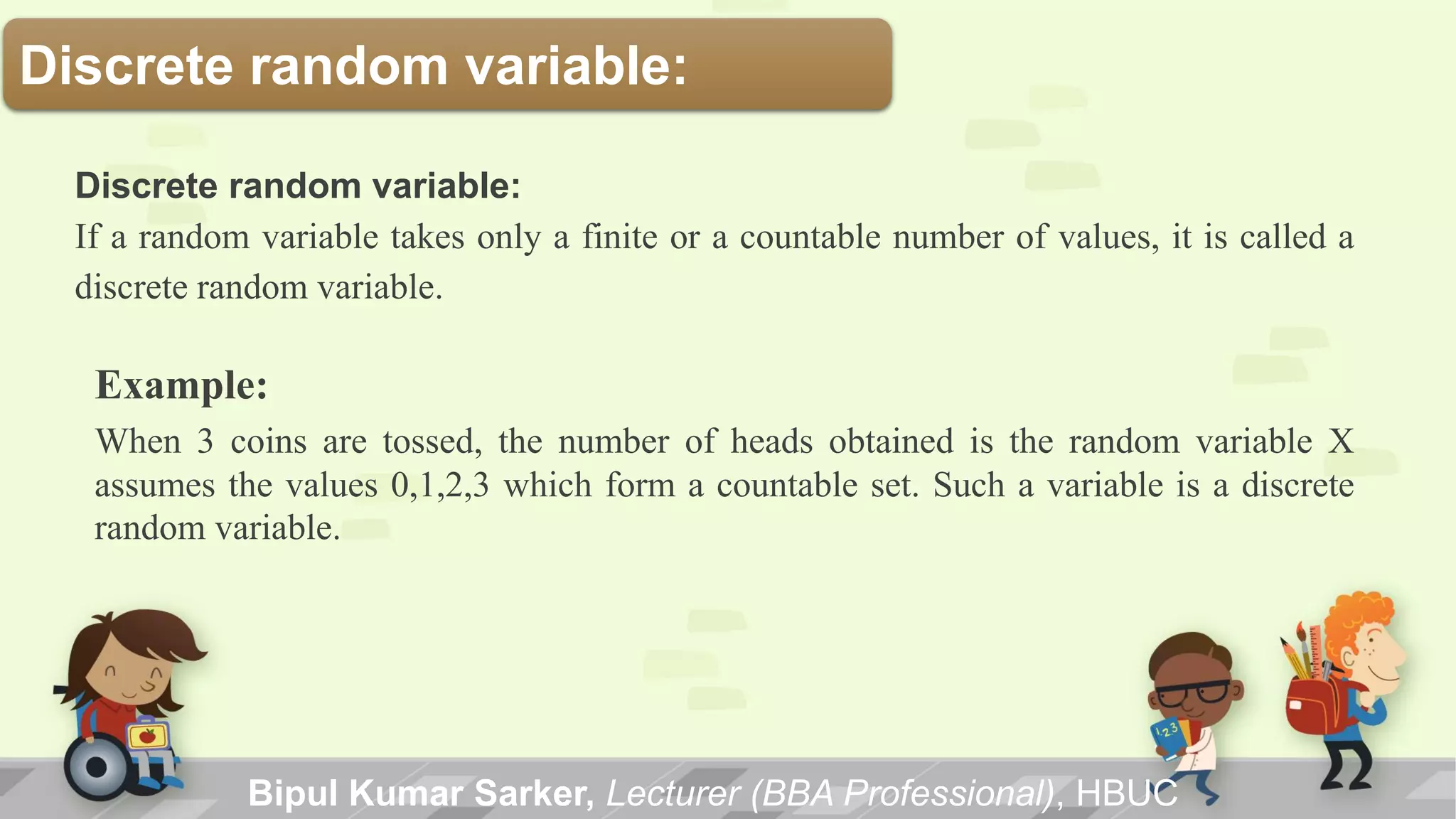 Discrete random variable:
Bipul Kumar Sarker, Lecturer (BBA Professional), HBUC
Discrete random variable:
If a random variable takes only a finite or a countable number of values, it is called a
discrete random variable.
Example:
When 3 coins are tossed, the number of heads obtained is the random variable X
assumes the values 0,1,2,3 which form a countable set. Such a variable is a discrete
random variable.
 