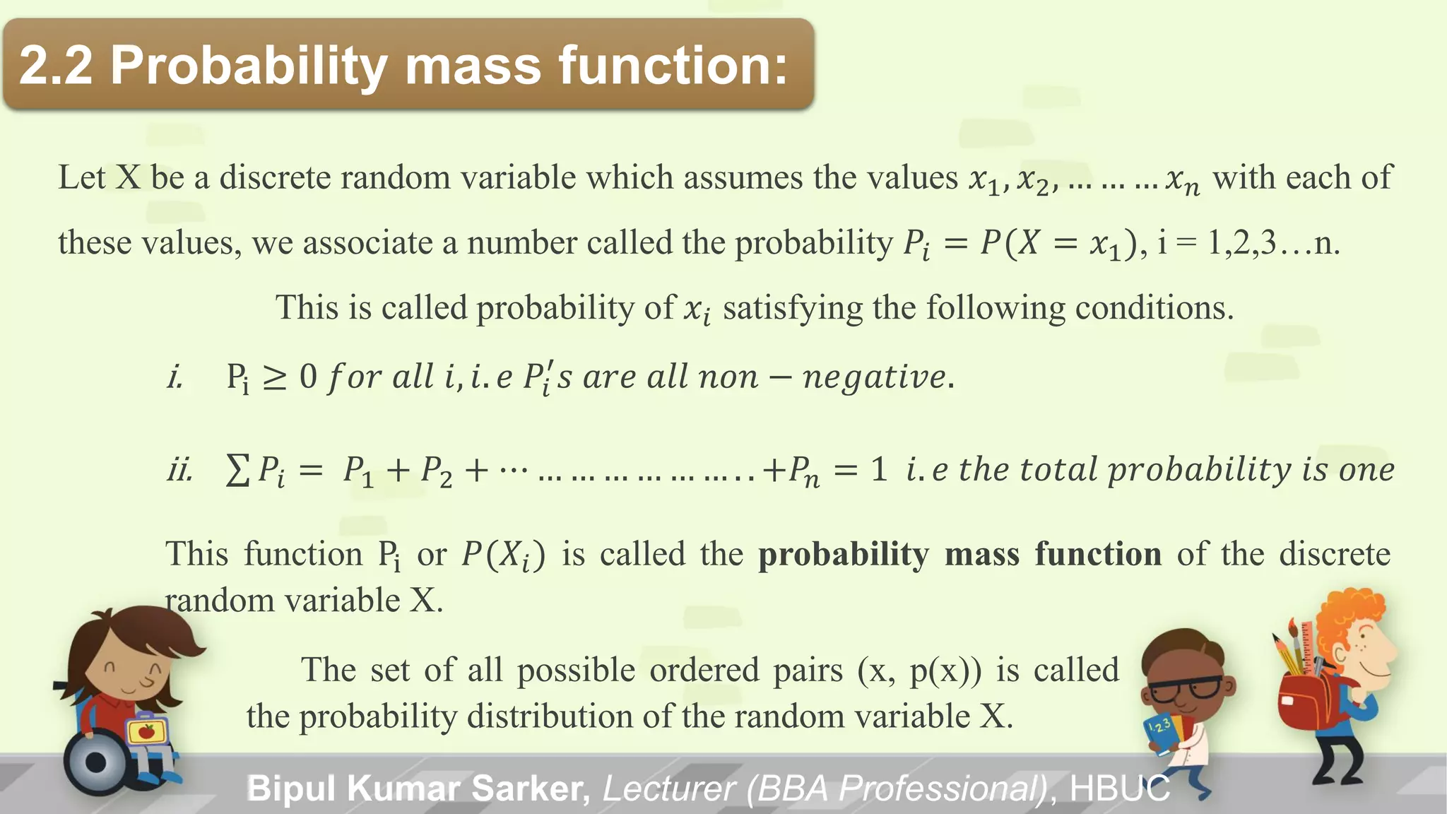 Bipul Kumar Sarker, Lecturer (BBA Professional), HBUC
2.2 Probability mass function:
Let X be a discrete random variable which assumes the values 𝑥1, 𝑥2, … … … 𝑥 𝑛 with each of
these values, we associate a number called the probability 𝑃𝑖 = 𝑃(𝑋 = 𝑥1), i = 1,2,3…n.
This is called probability of 𝑥𝑖 satisfying the following conditions.
i. Pi ≥ 0 𝑓𝑜𝑟 𝑎𝑙𝑙 𝑖, 𝑖. 𝑒 𝑃𝑖
′
𝑠 𝑎𝑟𝑒 𝑎𝑙𝑙 𝑛𝑜𝑛 − 𝑛𝑒𝑔𝑎𝑡𝑖𝑣𝑒.
ii. 𝑃𝑖 = 𝑃1 + 𝑃2 + ⋯ … … … … … … . . +𝑃𝑛 = 1 𝑖. 𝑒 𝑡𝑕𝑒 𝑡𝑜𝑡𝑎𝑙 𝑝𝑟𝑜𝑏𝑎𝑏𝑖𝑙𝑖𝑡𝑦 𝑖𝑠 𝑜𝑛𝑒
This function Pi or 𝑃(𝑋𝑖) is called the probability mass function of the discrete
random variable X.
The set of all possible ordered pairs (x, p(x)) is called
the probability distribution of the random variable X.
 