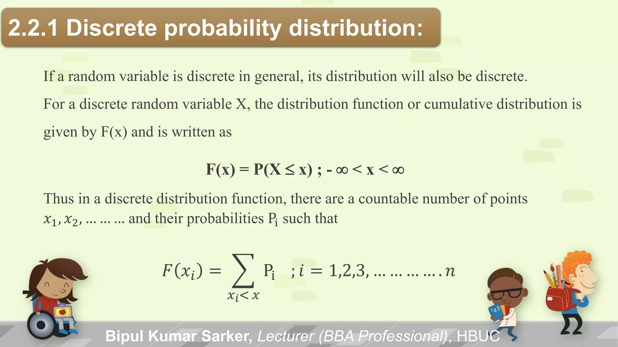 Bipul Kumar Sarker, Lecturer (BBA Professional), HBUC
2.2.1 Discrete probability distribution:
If a random variable is discrete in general, its distribution will also be discrete.
For a discrete random variable X, the distribution function or cumulative distribution is
given by F(x) and is written as
F(x) = P(X x) ; - < x < 
Thus in a discrete distribution function, there are a countable number of points
𝑥1, 𝑥2, … … … and their probabilities Pi such that
𝐹 𝑥𝑖 = Pi
𝑥 𝑖< 𝑥
; 𝑖 = 1,2,3, … … … … . 𝑛
 