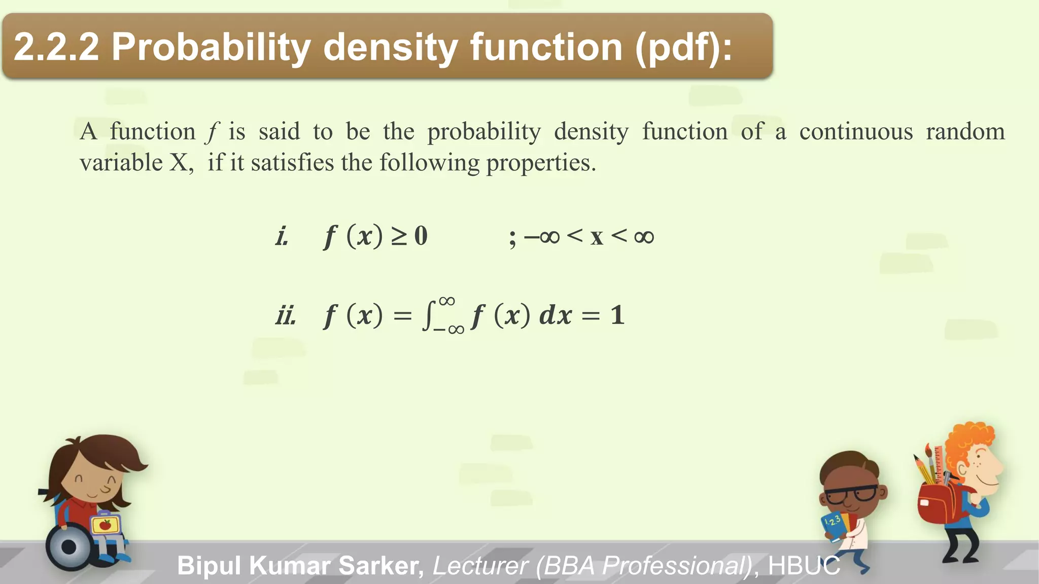 Bipul Kumar Sarker, Lecturer (BBA Professional), HBUC
2.2.2 Probability density function (pdf):
A function f is said to be the probability density function of a continuous random
variable X, if it satisfies the following properties.
i. 𝒇 𝒙 0 ; -< x < 
ii. 𝒇 𝒙 = 𝒇 𝒙 𝒅𝒙 = 𝟏
∞
−∞
 
