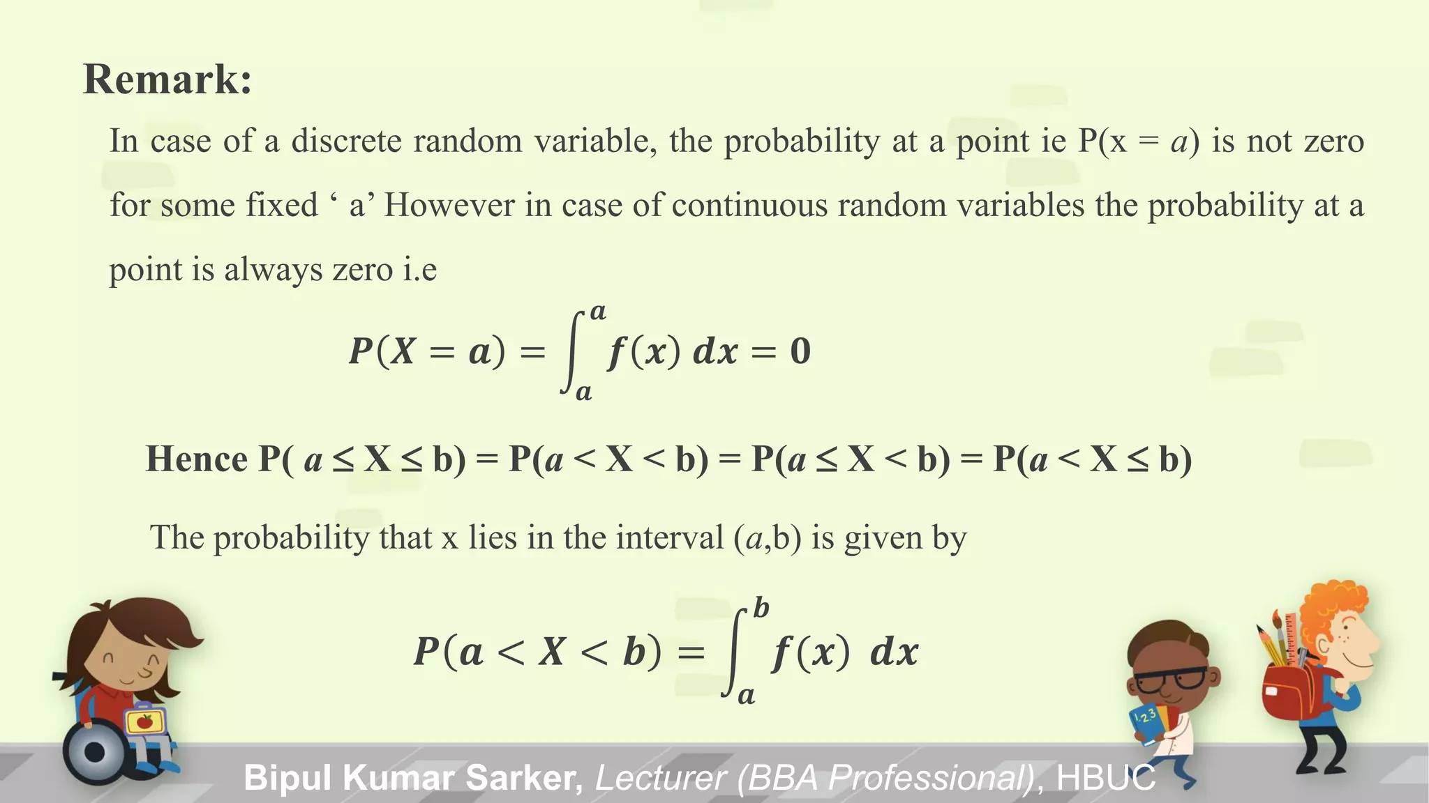 Bipul Kumar Sarker, Lecturer (BBA Professional), HBUC
Remark:
In case of a discrete random variable, the probability at a point ie P(x = a) is not zero
for some fixed ‘ a’ However in case of continuous random variables the probability at a
point is always zero i.e
𝑷 𝑿 = 𝒂 = 𝒇 𝒙 𝒅𝒙 = 𝟎
𝒂
𝒂
Hence P( a X b) = P(a < X < b) = P(a X < b) = P(a < X b)
The probability that x lies in the interval (a,b) is given by
𝑷 𝒂 < 𝑿 < 𝒃 = 𝒇(𝒙)
𝒃
𝒂
𝒅𝒙
 