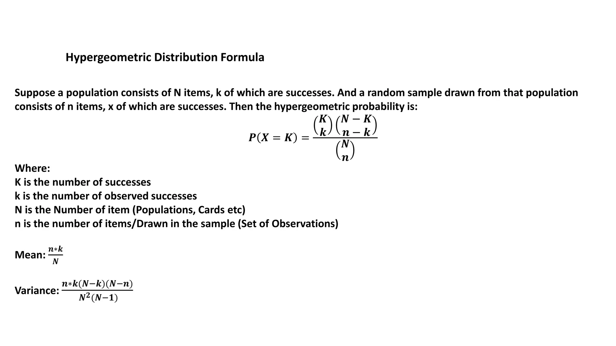 Hypergeometric Distribution Formula
Suppose a population consists of N items, k of which are successes. And a random sample drawn from that population
consists of n items, x of which are successes. Then the hypergeometric probability is:
𝑷 𝑿 = 𝑲 =
𝑲
𝒌
𝑵 − 𝑲
𝒏 − 𝒌
𝑵
𝒏
Where:
K is the number of successes
k is the number of observed successes
N is the Number of item (Populations, Cards etc)
n is the number of items/Drawn in the sample (Set of Observations)
Mean:
𝒏∗𝒌
𝑵
Variance:
𝒏∗𝒌(𝑵−𝒌)(𝑵−𝒏)
𝑵 𝟐(𝑵−𝟏)
 
