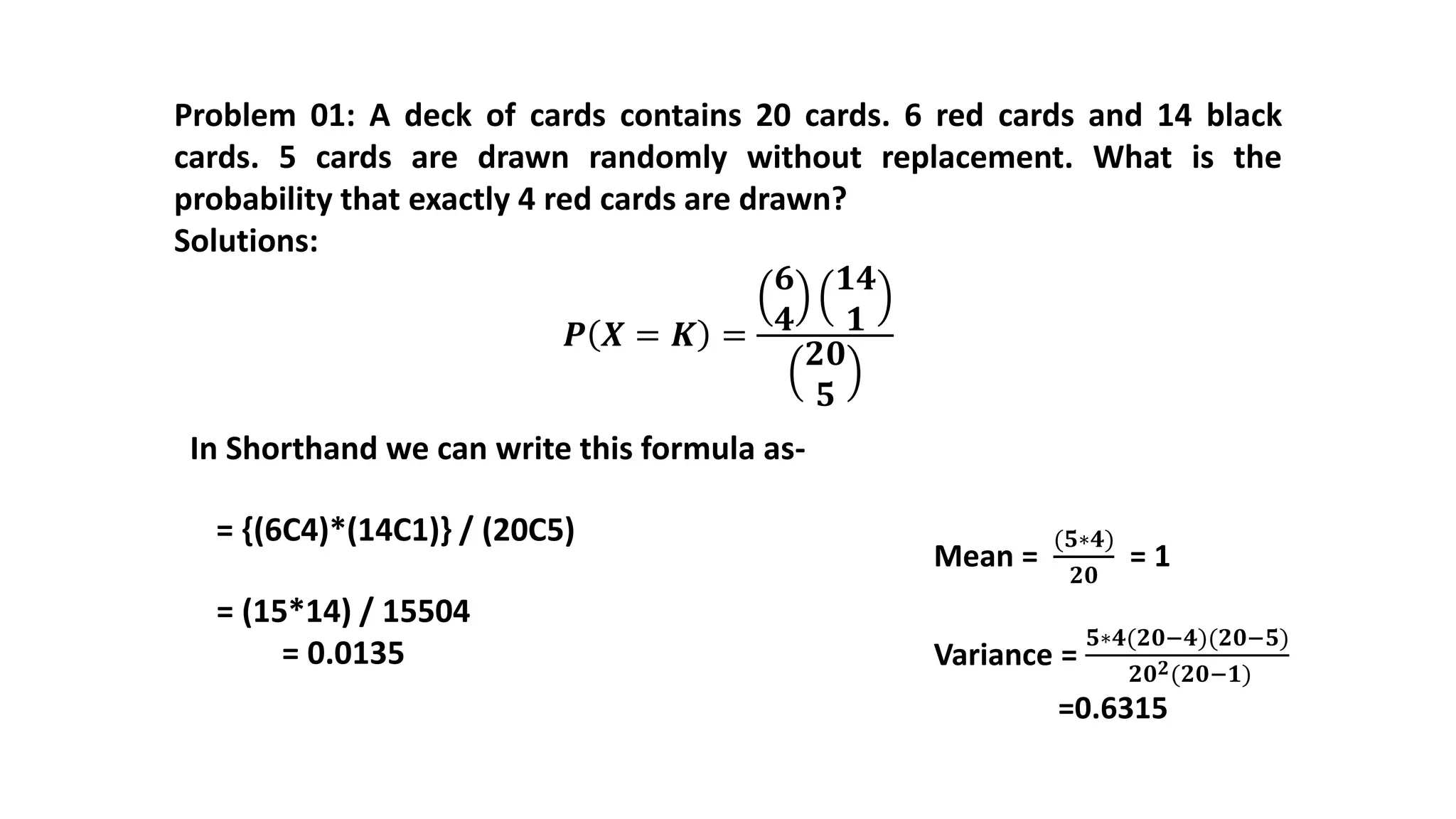 Problem 01: A deck of cards contains 20 cards. 6 red cards and 14 black
cards. 5 cards are drawn randomly without replacement. What is the
probability that exactly 4 red cards are drawn?
Solutions:
𝑷 𝑿 = 𝑲 =
𝟔
𝟒
𝟏𝟒
𝟏
𝟐𝟎
𝟓
= (15*14) / 15504
= 0.0135
= {(6C4)*(14C1)} / (20C5)
In Shorthand we can write this formula as-
Mean =
(𝟓∗𝟒)
𝟐𝟎
= 1
Variance =
𝟓∗𝟒(𝟐𝟎−𝟒)(𝟐𝟎−𝟓)
𝟐𝟎 𝟐(𝟐𝟎−𝟏)
=0.6315
 