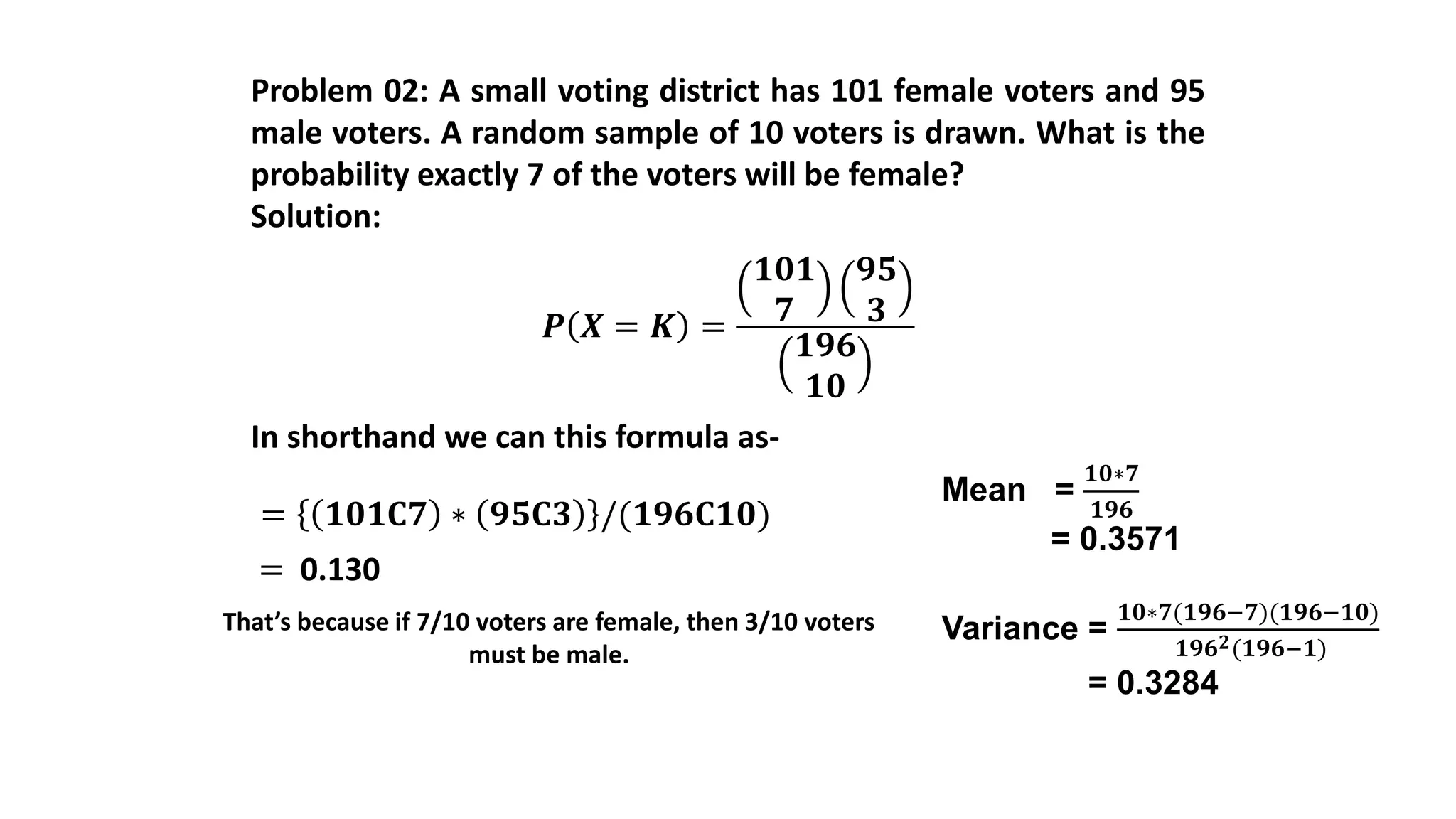 Problem 02: A small voting district has 101 female voters and 95
male voters. A random sample of 10 voters is drawn. What is the
probability exactly 7 of the voters will be female?
Solution:
𝑷 𝑿 = 𝑲 =
𝟏𝟎𝟏
𝟕
𝟗𝟓
𝟑
𝟏𝟗𝟔
𝟏𝟎
In shorthand we can this formula as-
= 𝟏𝟎𝟏𝐂𝟕 ∗ 𝟗𝟓𝐂𝟑 /(𝟏𝟗𝟔𝐂𝟏𝟎)
= 0.130
That’s because if 7/10 voters are female, then 3/10 voters
must be male.
Mean =
𝟏𝟎∗𝟕
𝟏𝟗𝟔
= 0.3571
Variance =
𝟏𝟎∗𝟕(𝟏𝟗𝟔−𝟕)(𝟏𝟗𝟔−𝟏𝟎)
𝟏𝟗𝟔 𝟐(𝟏𝟗𝟔−𝟏)
= 0.3284
 