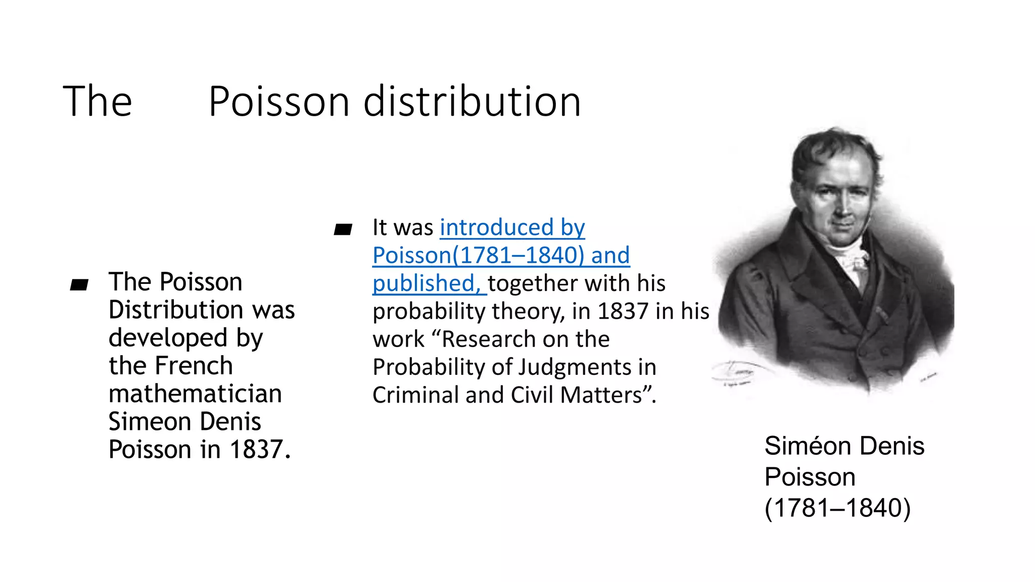 The Poisson distribution
▰ It was introduced by
Poisson(1781–1840) and
published, together with his
probability theory, in 1837 in his
work “Research on the
Probability of Judgments in
Criminal and Civil Matters”.
▰ The Poisson
Distribution was
developed by
the French
mathematician
Simeon Denis
Poisson in 1837. Siméon Denis
Poisson
(1781–1840)
 