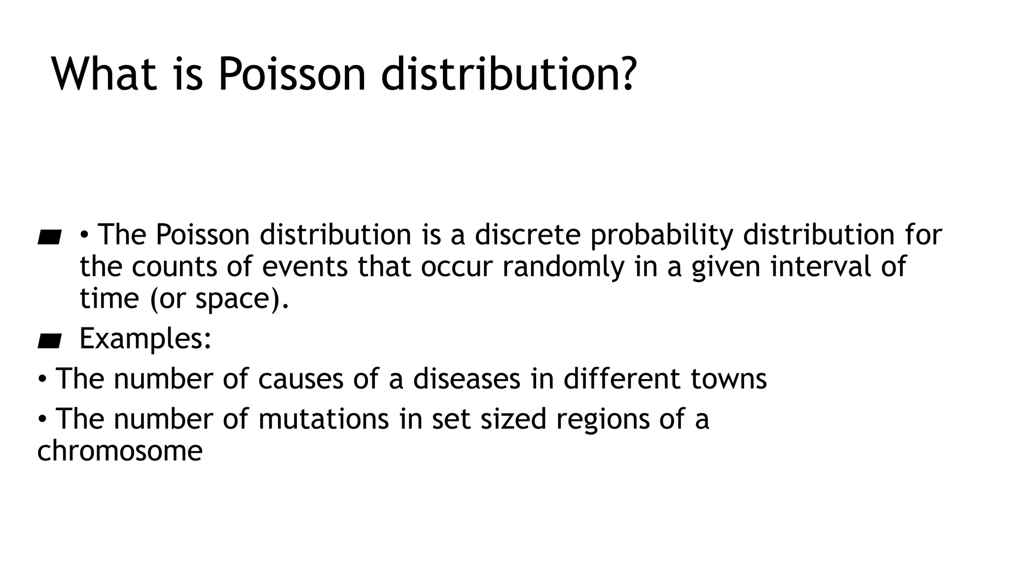 What is Poisson distribution?
▰ • The Poisson distribution is a discrete probability distribution for
the counts of events that occur randomly in a given interval of
time (or space).
▰ Examples:
• The number of causes of a diseases in different towns
• The number of mutations in set sized regions of a
chromosome
 