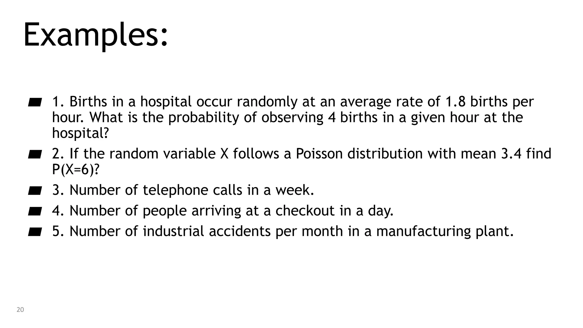 Examples:
▰ 1. Births in a hospital occur randomly at an average rate of 1.8 births per
hour. What is the probability of observing 4 births in a given hour at the
hospital?
▰ 2. If the random variable X follows a Poisson distribution with mean 3.4 find
P(X=6)?
▰ 3. Number of telephone calls in a week.
▰ 4. Number of people arriving at a checkout in a day.
▰ 5. Number of industrial accidents per month in a manufacturing plant.
20
 