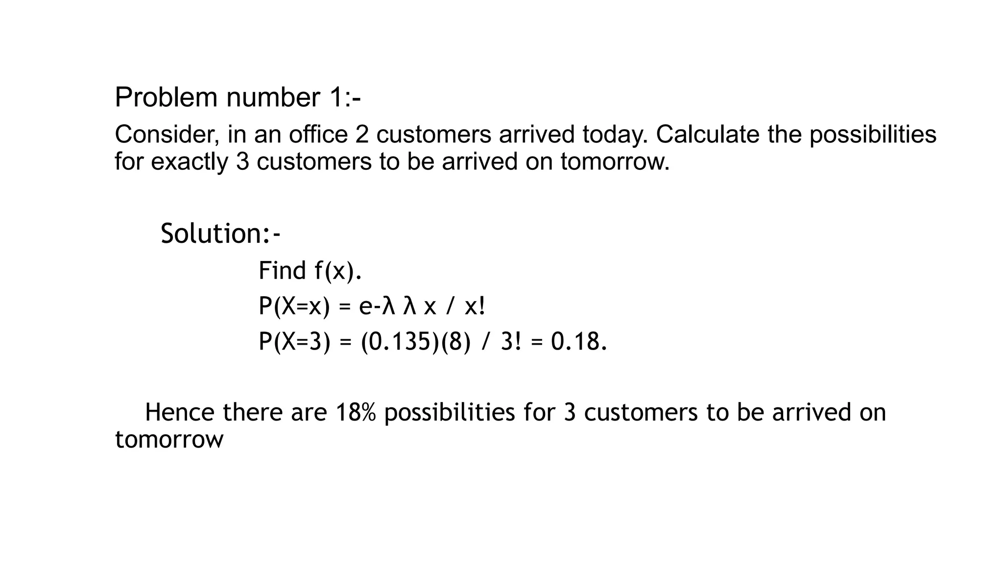 Problem number 1:-
Consider, in an office 2 customers arrived today. Calculate the possibilities
for exactly 3 customers to be arrived on tomorrow.
▰ Solution:-
Find f(x).
P(X=x) = e-λ λ x / x!
P(X=3) = (0.135)(8) / 3! = 0.18.
Hence there are 18% possibilities for 3 customers to be arrived on
tomorrow
21
 
