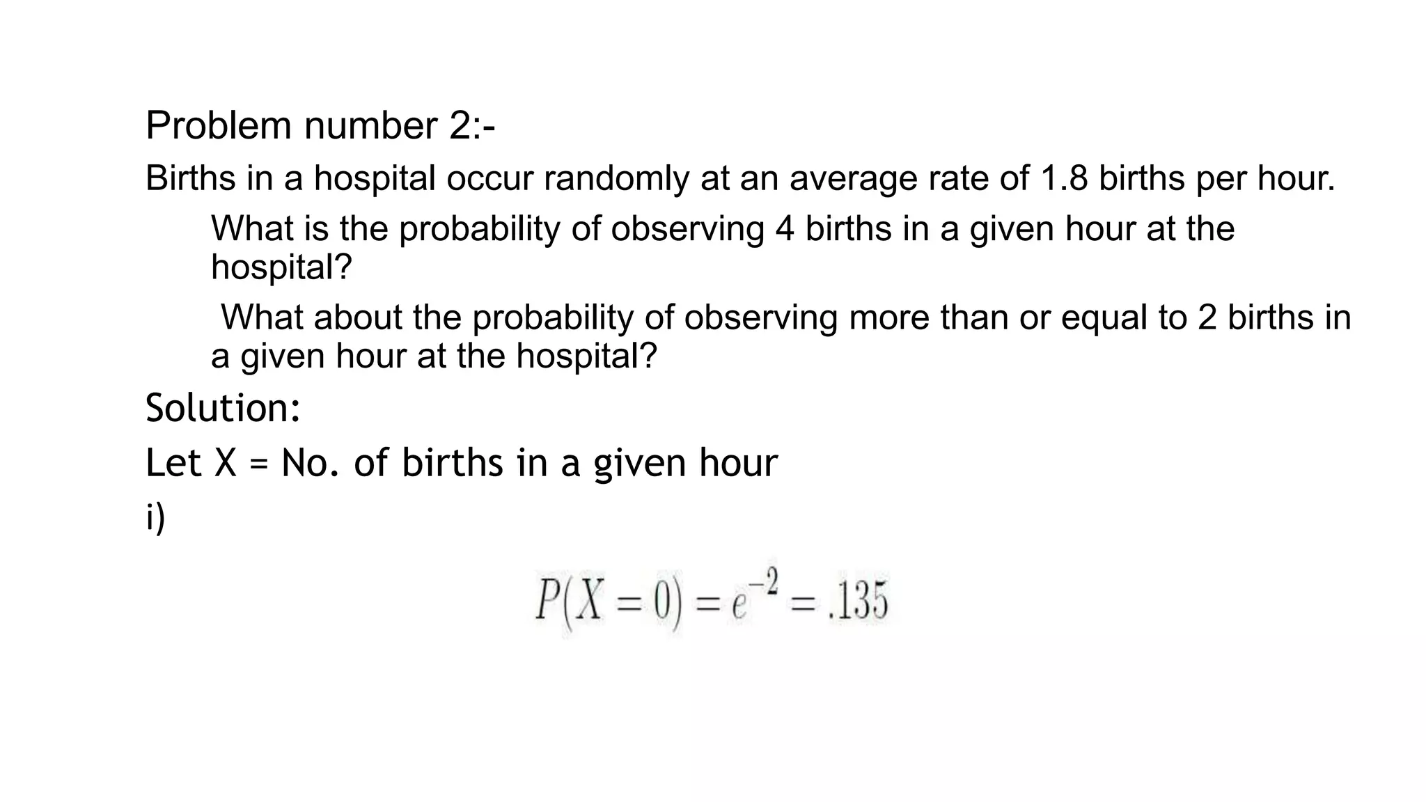 Problem number 2:-
Births in a hospital occur randomly at an average rate of 1.8 births per hour.
▰ What is the probability of observing 4 births in a given hour at the
hospital?
▰ What about the probability of observing more than or equal to 2 births in
a given hour at the hospital?
Solution:
Let X = No. of births in a given hour
i)
22
 