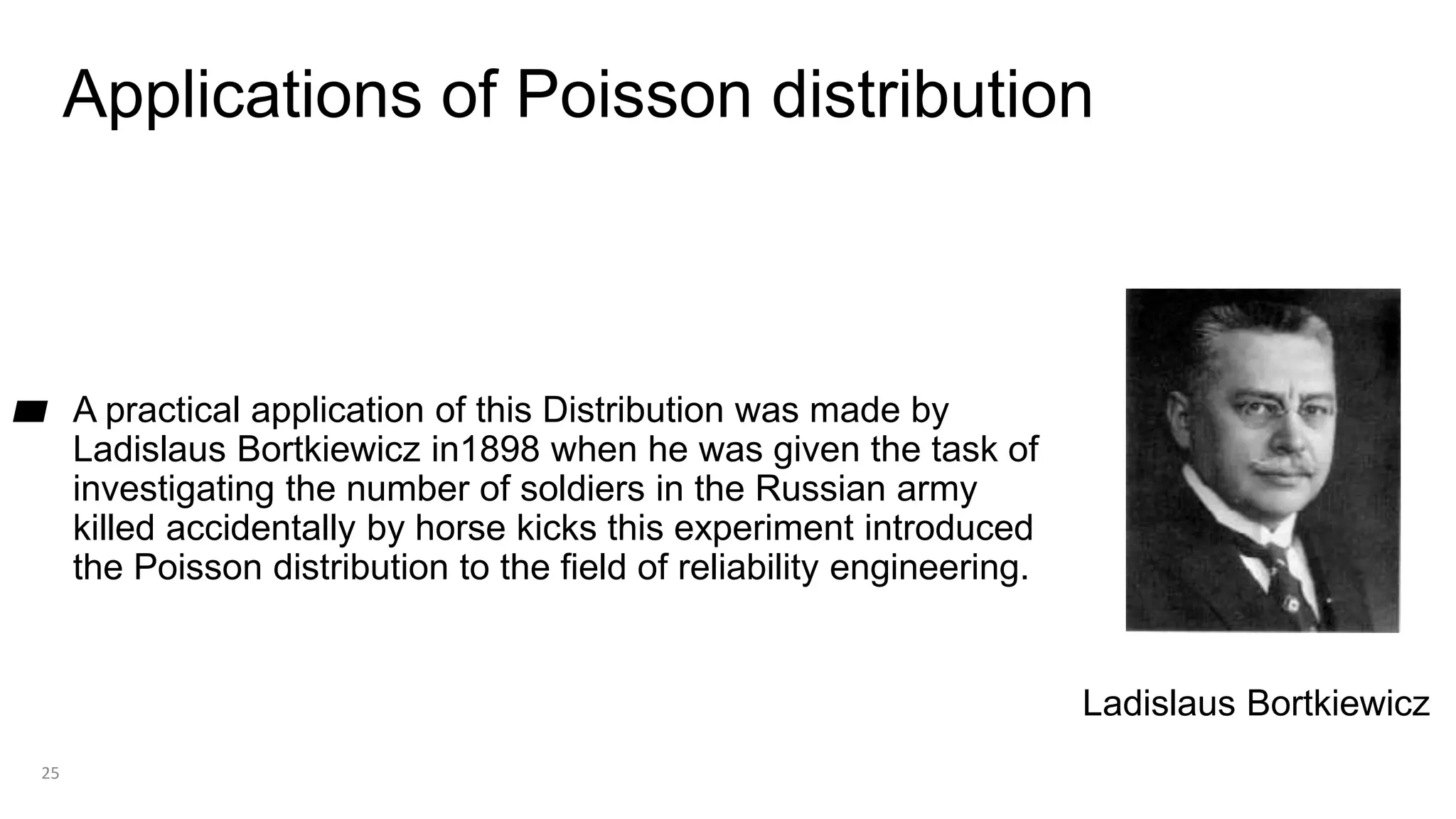 Applications of Poisson distribution
▰ A practical application of this Distribution was made by
Ladislaus Bortkiewicz in1898 when he was given the task of
investigating the number of soldiers in the Russian army
killed accidentally by horse kicks this experiment introduced
the Poisson distribution to the field of reliability engineering.
25
Ladislaus Bortkiewicz
 