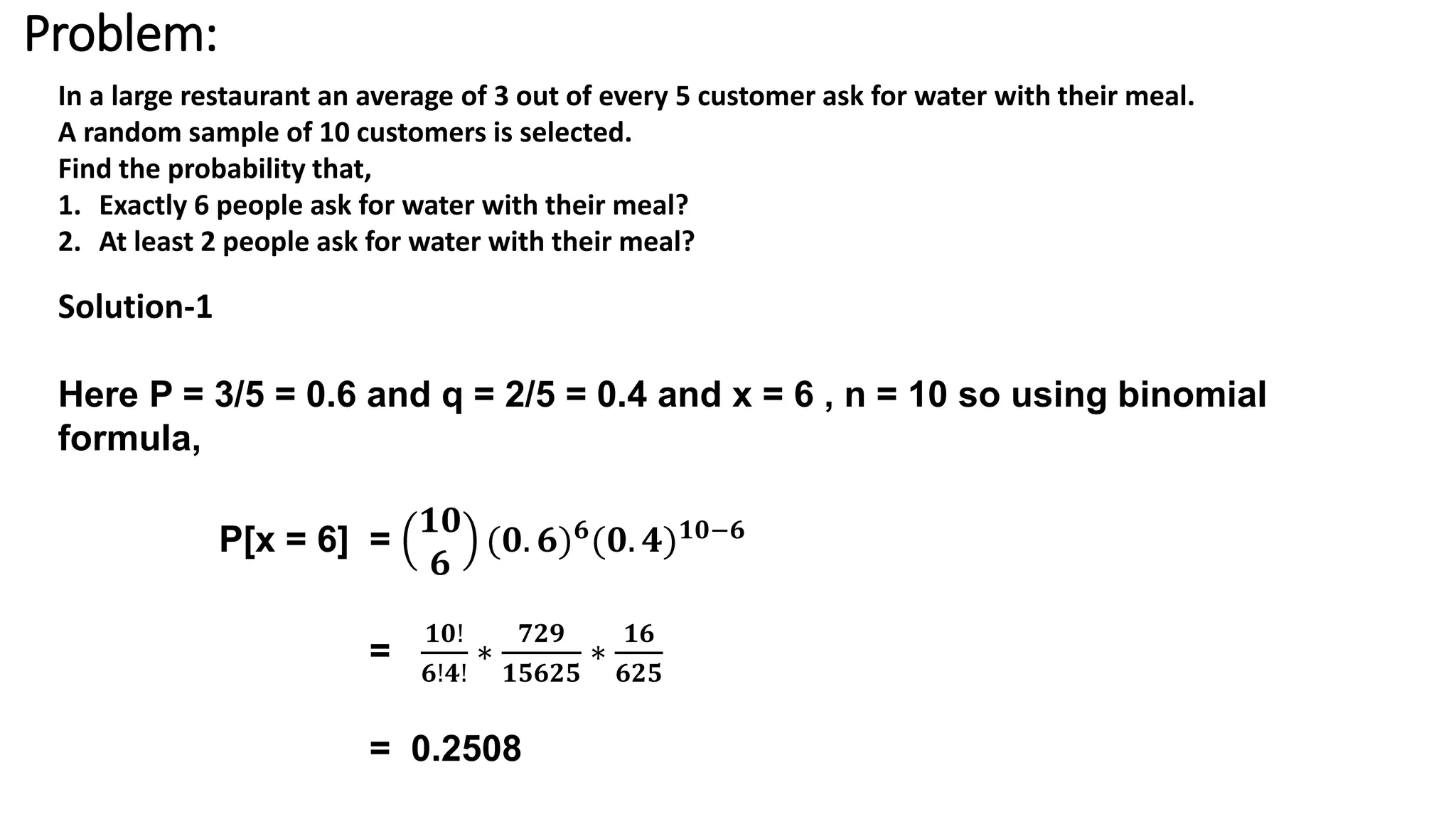 Problem:
In a large restaurant an average of 3 out of every 5 customer ask for water with their meal.
A random sample of 10 customers is selected.
Find the probability that,
1. Exactly 6 people ask for water with their meal?
2. At least 2 people ask for water with their meal?
Solution-1
Here P = 3/5 = 0.6 and q = 2/5 = 0.4 and x = 6 , n = 10 so using binomial
formula,
P[x = 6] =
𝟏𝟎
𝟔
(𝟎. 𝟔) 𝟔(𝟎. 𝟒) 𝟏𝟎−𝟔
=
𝟏𝟎!
𝟔!𝟒!
∗
𝟕𝟐𝟗
𝟏𝟓𝟔𝟐𝟓
∗
𝟏𝟔
𝟔𝟐𝟓
= 0.2508
 