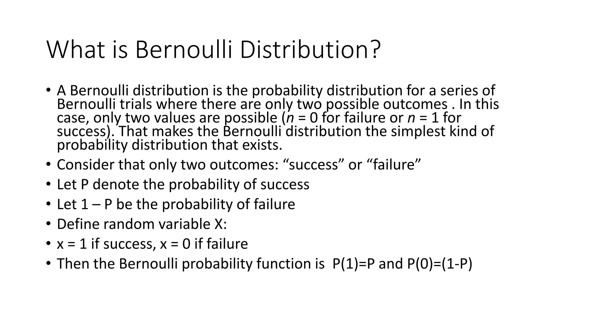 What is Bernoulli Distribution?
• A Bernoulli distribution is the probability distribution for a series of
Bernoulli trials where there are only two possible outcomes . In this
case, only two values are possible (n = 0 for failure or n = 1 for
success). That makes the Bernoulli distribution the simplest kind of
probability distribution that exists.
• Consider that only two outcomes: “success” or “failure”
• Let P denote the probability of success
• Let 1 – P be the probability of failure
• Define random variable X:
• x = 1 if success, x = 0 if failure
• Then the Bernoulli probability function is P(1)=P and P(0)=(1-P)
 