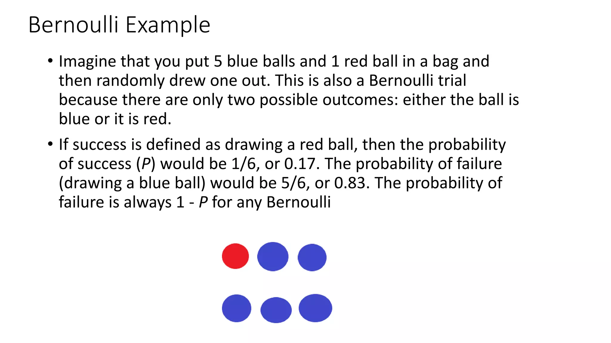 Bernoulli Example
• Imagine that you put 5 blue balls and 1 red ball in a bag and
then randomly drew one out. This is also a Bernoulli trial
because there are only two possible outcomes: either the ball is
blue or it is red.
• If success is defined as drawing a red ball, then the probability
of success (P) would be 1/6, or 0.17. The probability of failure
(drawing a blue ball) would be 5/6, or 0.83. The probability of
failure is always 1 - P for any Bernoulli
 