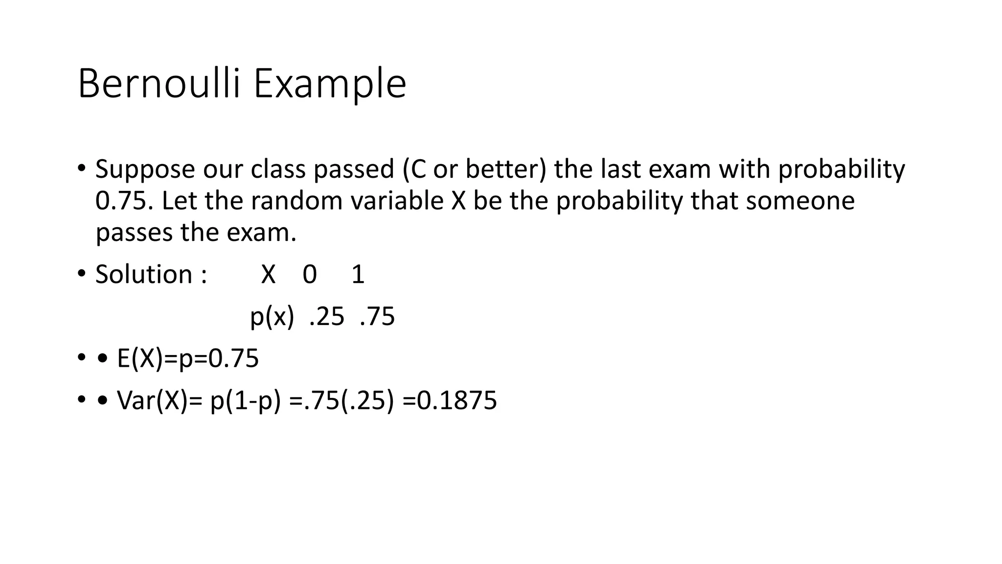 Bernoulli Example
• Suppose our class passed (C or better) the last exam with probability
0.75. Let the random variable X be the probability that someone
passes the exam.
• Solution : X 0 1
p(x) .25 .75
• • E(X)=p=0.75
• • Var(X)= p(1-p) =.75(.25) =0.1875
 