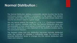 Normal Distribution :
The Normal Distribution defines a probability density function f(x) for the
continuous random variable X considered in the system. The random
variables which follow the normal distribution are ones whose values can
assume any known value in a given range.
We can hence extend the range to – ∞ to + ∞ . Continuous Variables
are such random variables and thus, the Normal Distribution gives you
the probability of your value being in a particular range for a given trial.
The normal distribution is very important in the statistical analysis due to
the central limit theorem.
The theorem states that any distribution becomes normally distributed
when the number of variables is sufficiently large. For instance, the
binomial distribution tends to change into the normal distribution with
mean and variance.
 