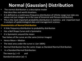 Normal (Gaussian) Distribution
• The normal distribution is a descriptive model
that describes real world situations.
• It is defined as a continuous frequency distribution of infinite range (can take any
values not just integers as in the case of binomial and Poisson distribution).
• This is the most important probability distribution in statistics and important tool
in analysis of epidemiological data and management science.
Characteristics of Normal Distribution
• It links frequency distribution to probability distribution
• Has a Bell Shape Curve and is Symmetric
• It is Symmetric around the mean:
Two halves of the curve are the same (mirror images)
• Hence Mean = Median
• The total area under the curve is 1 (or 100%)
• Normal Distribution has the same shape as Standard Normal Distribution.
• In a Standard Normal Distribution:
The mean (μ ) = 0 and
Standard deviation (σ) =1
 