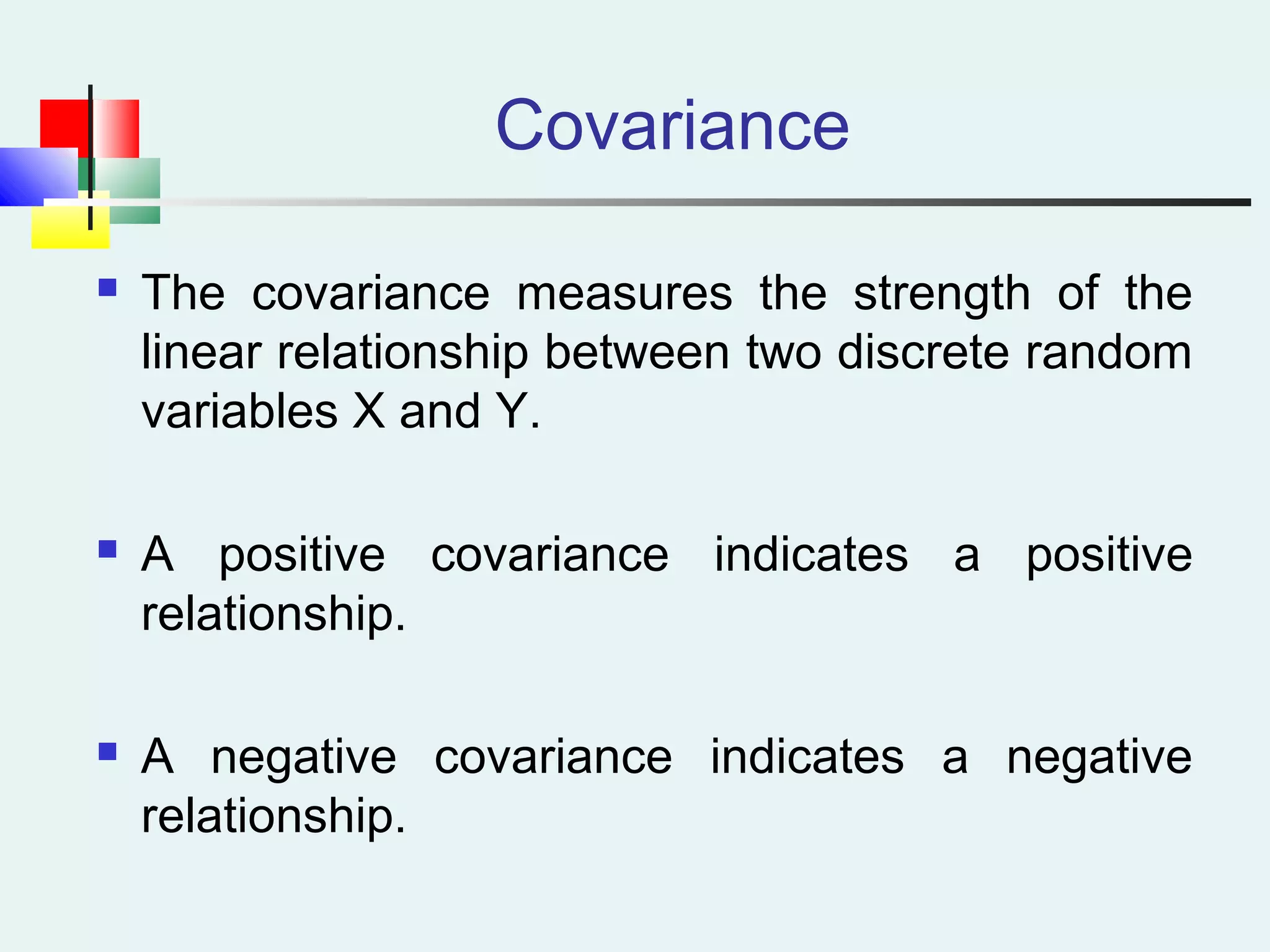 Covariance
 The covariance measures the strength of the
linear relationship between two discrete random
variables X and Y.
 A positive covariance indicates a positive
relationship.
 A negative covariance indicates a negative
relationship.
 