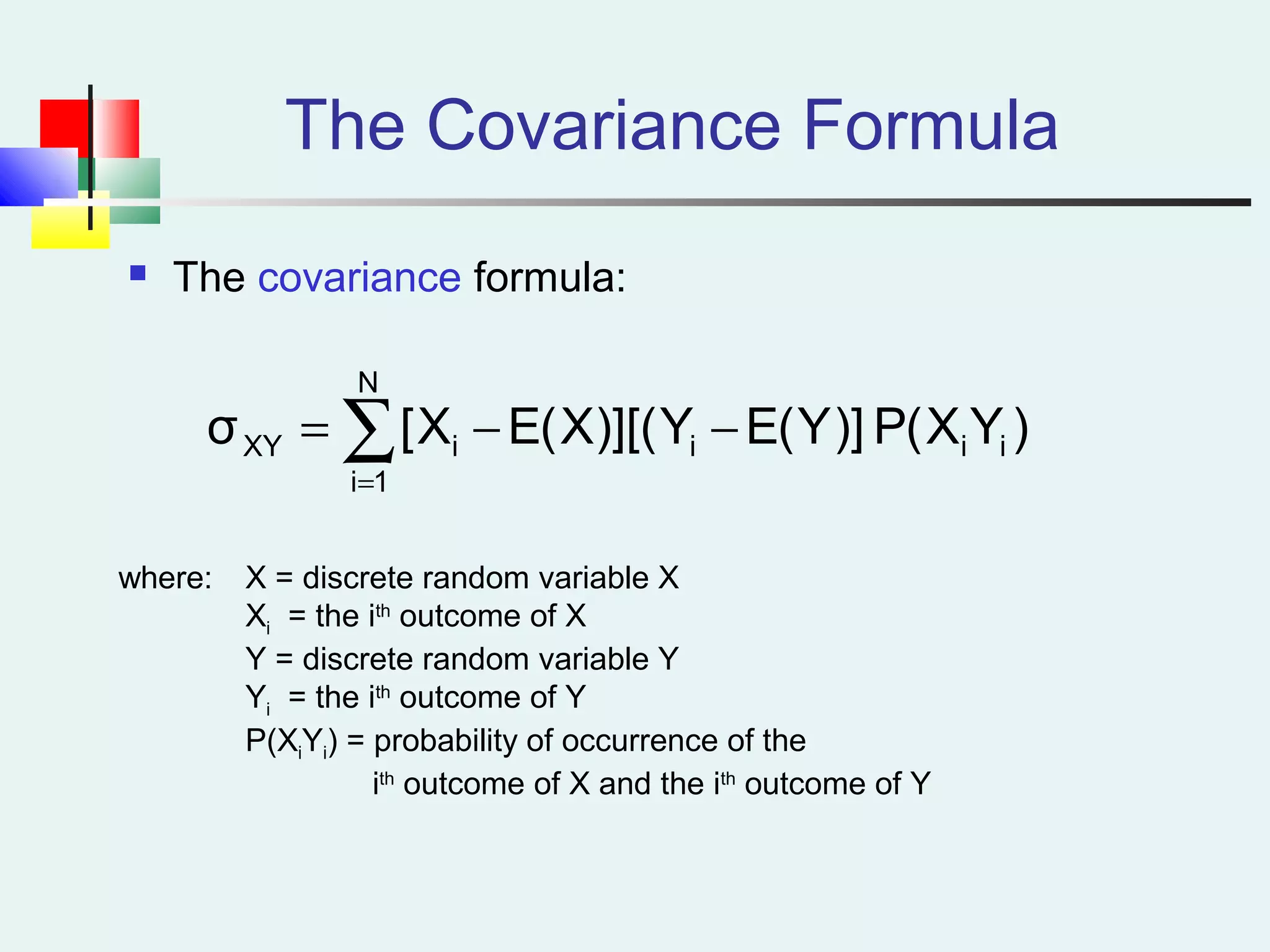 The Covariance Formula
 The covariance formula:
)YX(P)]Y(EY)][(X(EX[σ
N
1i
iiiiXY ∑=
−−=
where: X = discrete random variable X
Xi = the ith
outcome of X
Y = discrete random variable Y
Yi = the ith
outcome of Y
P(XiYi) = probability of occurrence of the
ith
outcome of X and the ith
outcome of Y
 