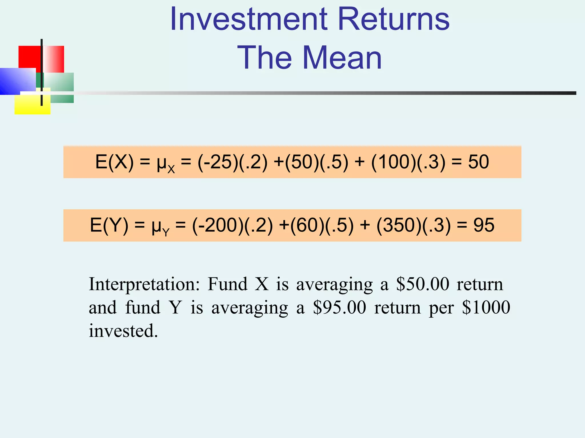 Investment Returns
The Mean
E(X) = μX = (-25)(.2) +(50)(.5) + (100)(.3) = 50
E(Y) = μY = (-200)(.2) +(60)(.5) + (350)(.3) = 95
Interpretation: Fund X is averaging a $50.00 return
and fund Y is averaging a $95.00 return per $1000
invested.
 