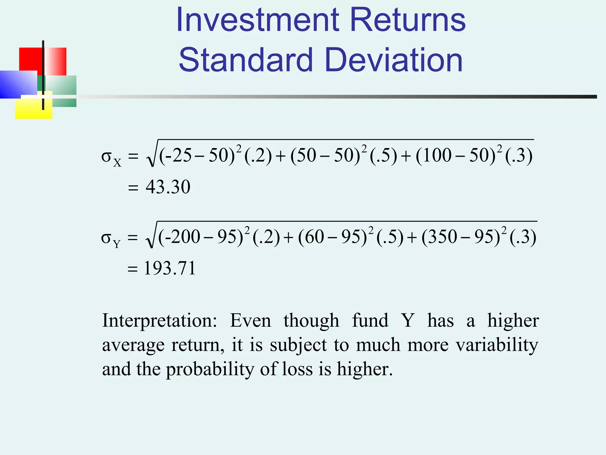 Investment Returns
Standard Deviation
43.30
(.3)50)(100(.5)50)(50(.2)50)(-25σ 222
X
=
−+−+−=
71.193
)3(.)95350()5(.)9560()2(.)95200-(σ 222
Y
=
−+−+−=
Interpretation: Even though fund Y has a higher
average return, it is subject to much more variability
and the probability of loss is higher.
 