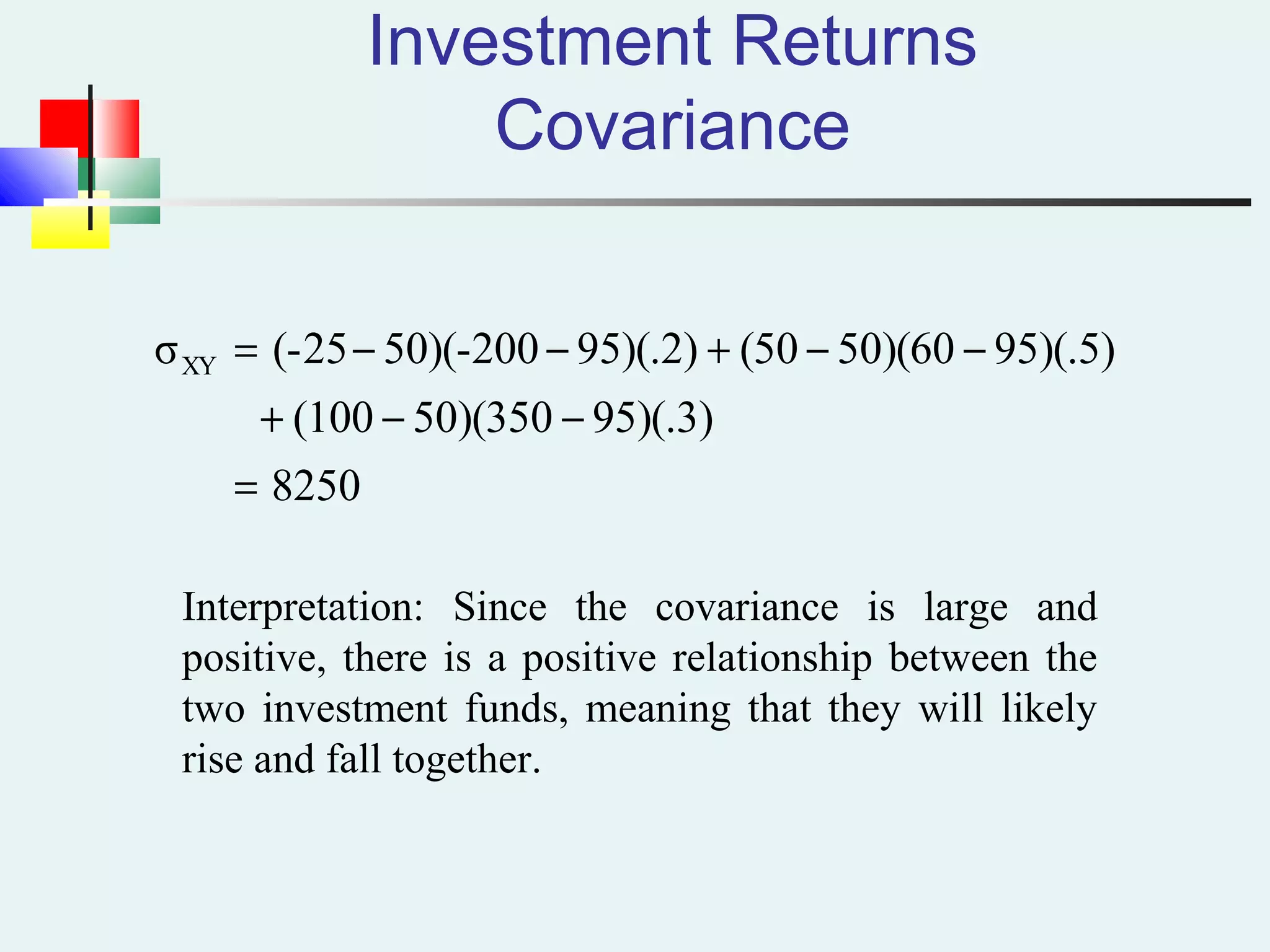 Investment Returns
Covariance
8250
95)(.3)50)(350(100
95)(.5)50)(60(5095)(.2)200-50)((-25σXY
=
−−+
−−+−−=
Interpretation: Since the covariance is large and
positive, there is a positive relationship between the
two investment funds, meaning that they will likely
rise and fall together.
 