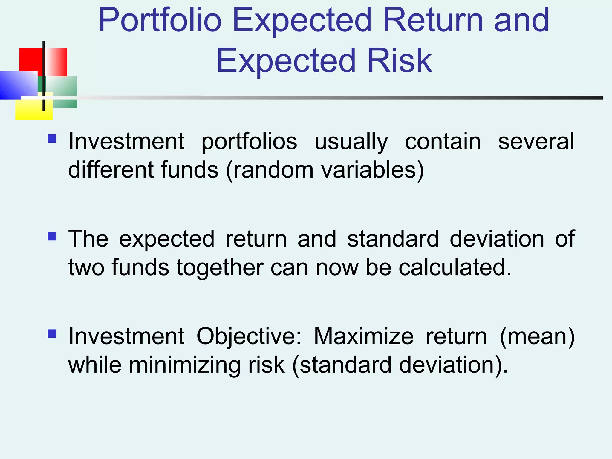 Portfolio Expected Return and
Expected Risk
 Investment portfolios usually contain several
different funds (random variables)
 The expected return and standard deviation of
two funds together can now be calculated.
 Investment Objective: Maximize return (mean)
while minimizing risk (standard deviation).
 