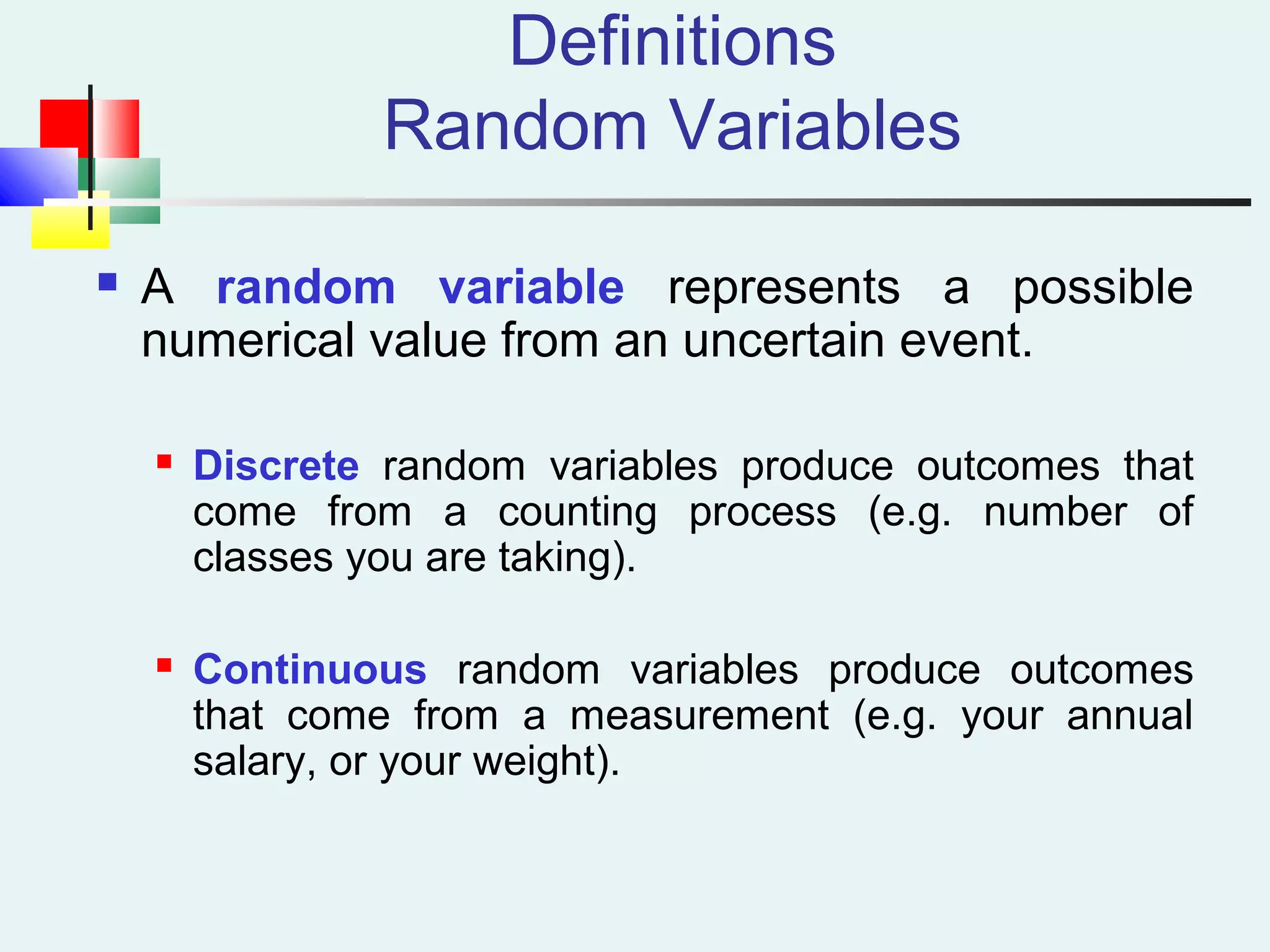Definitions
Random Variables
 A random variable represents a possible
numerical value from an uncertain event.
 Discrete random variables produce outcomes that
come from a counting process (e.g. number of
classes you are taking).
 Continuous random variables produce outcomes
that come from a measurement (e.g. your annual
salary, or your weight).
 