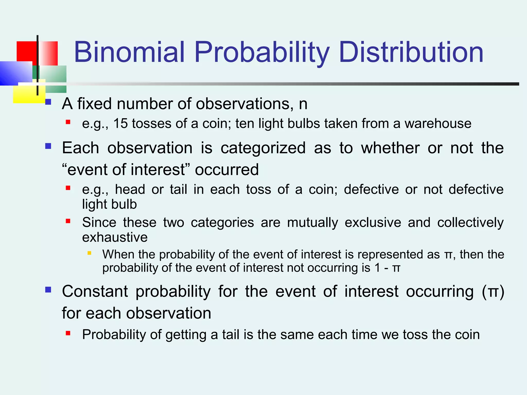 Binomial Probability Distribution
 A fixed number of observations, n
 e.g., 15 tosses of a coin; ten light bulbs taken from a warehouse
 Each observation is categorized as to whether or not the
“event of interest” occurred
 e.g., head or tail in each toss of a coin; defective or not defective
light bulb
 Since these two categories are mutually exclusive and collectively
exhaustive

When the probability of the event of interest is represented as π, then the
probability of the event of interest not occurring is 1 - π
 Constant probability for the event of interest occurring (π)
for each observation
 Probability of getting a tail is the same each time we toss the coin
 