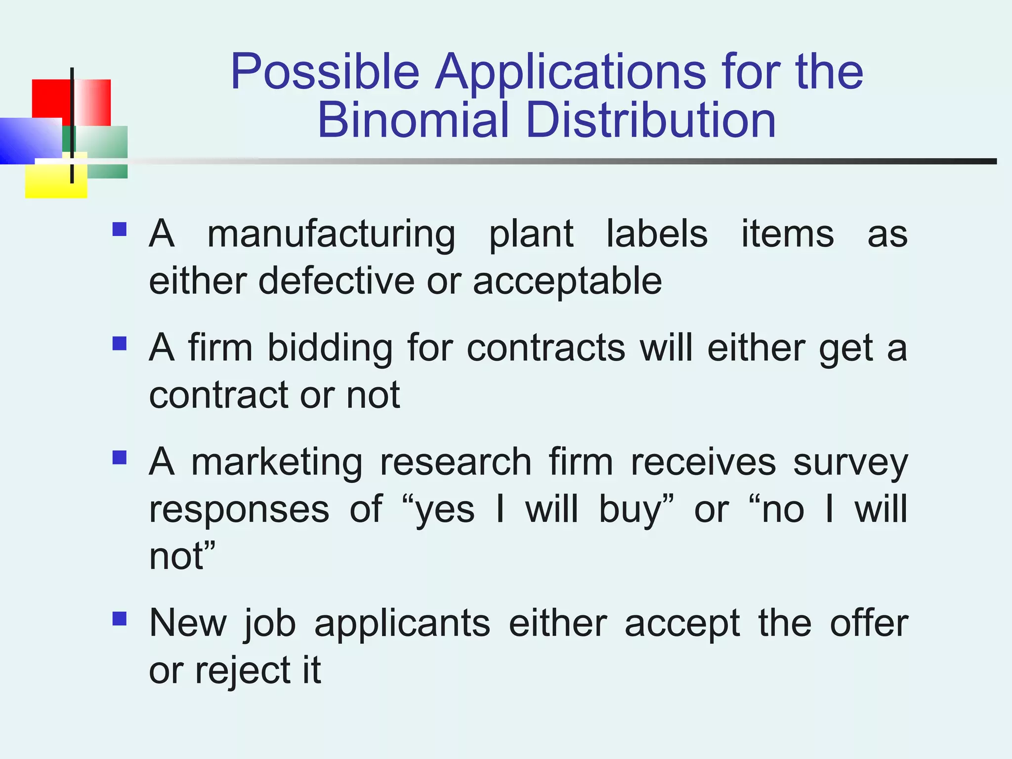 Possible Applications for the
Binomial Distribution
 A manufacturing plant labels items as
either defective or acceptable
 A firm bidding for contracts will either get a
contract or not
 A marketing research firm receives survey
responses of “yes I will buy” or “no I will
not”
 New job applicants either accept the offer
or reject it
 