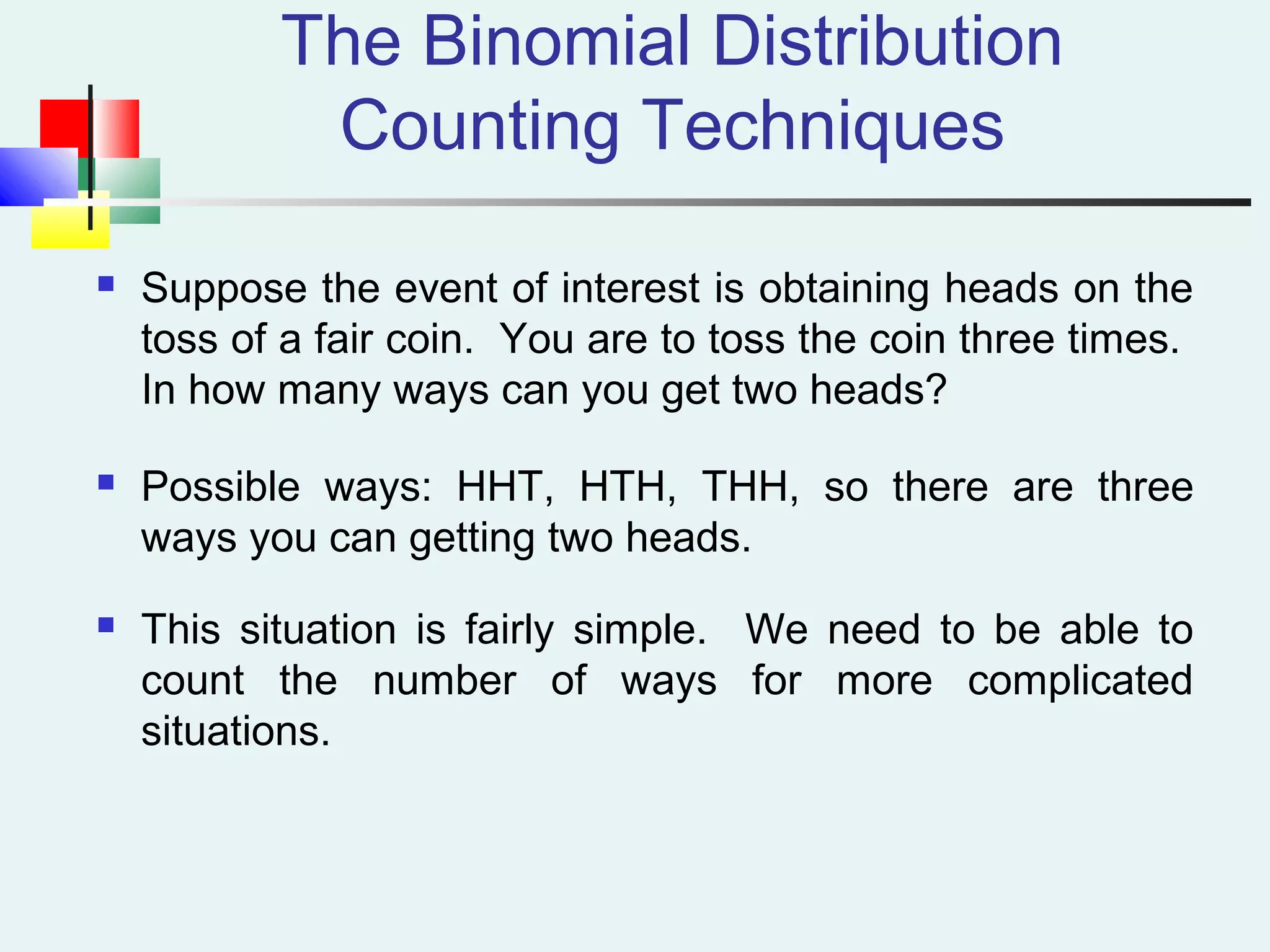The Binomial Distribution
Counting Techniques
 Suppose the event of interest is obtaining heads on the
toss of a fair coin. You are to toss the coin three times.
In how many ways can you get two heads?
 Possible ways: HHT, HTH, THH, so there are three
ways you can getting two heads.
 This situation is fairly simple. We need to be able to
count the number of ways for more complicated
situations.
 