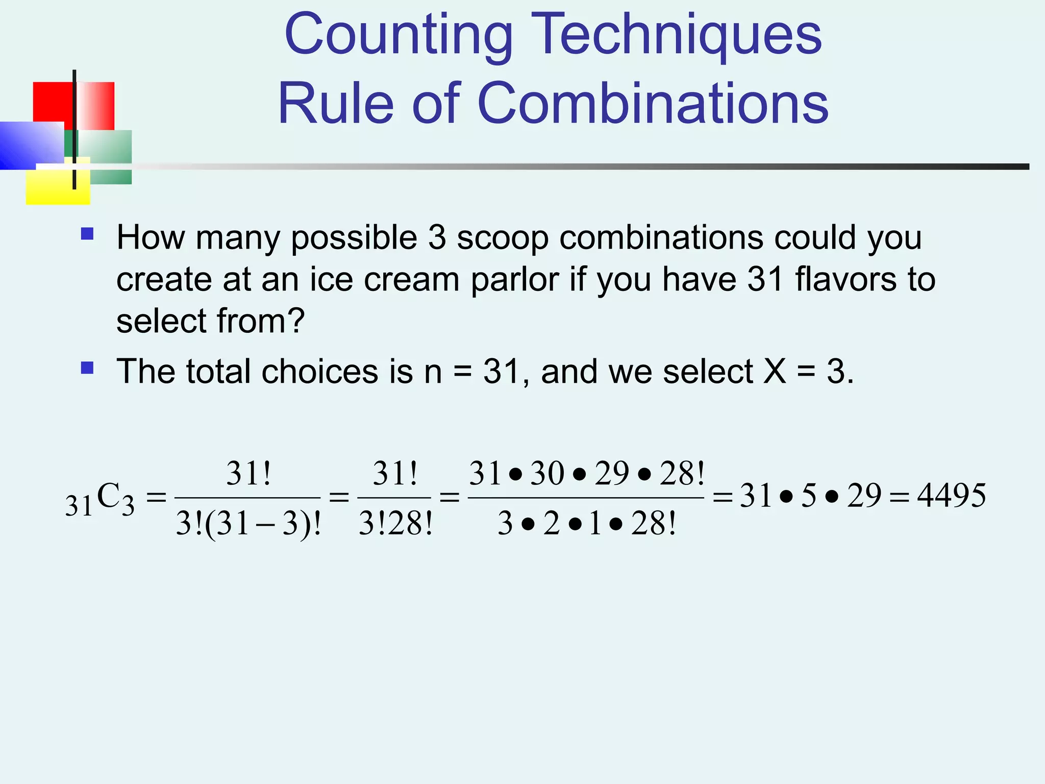 Counting Techniques
Rule of Combinations
 How many possible 3 scoop combinations could you
create at an ice cream parlor if you have 31 flavors to
select from?
 The total choices is n = 31, and we select X = 3.
449529531
28!123
28!293031
3!28!
31!
3)!(313!
31!
C331 =••=
•••
•••
==
−
=
 