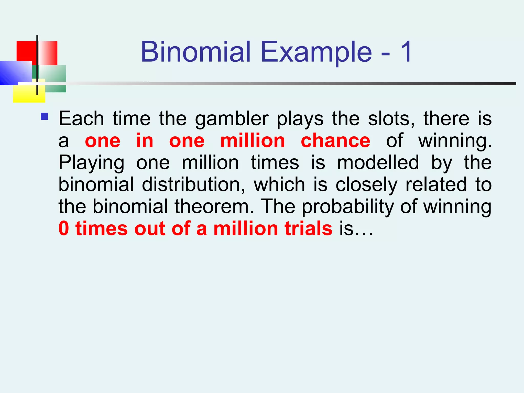Binomial Example - 1
 Each time the gambler plays the slots, there is
a one in one million chance of winning.
Playing one million times is modelled by the
binomial distribution, which is closely related to
the binomial theorem. The probability of winning
0 times out of a million trials is…
 