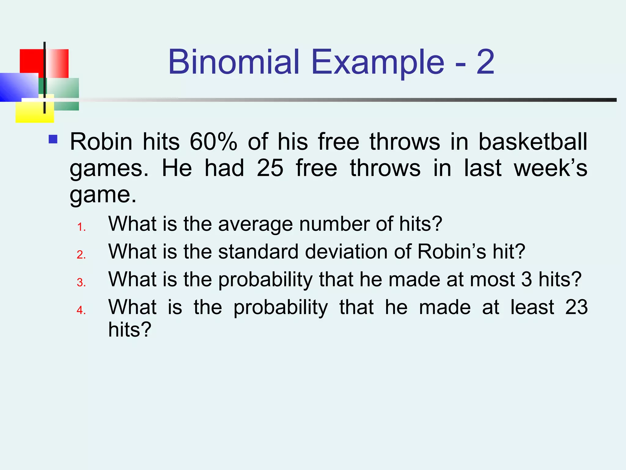 Binomial Example - 2
 Robin hits 60% of his free throws in basketball
games. He had 25 free throws in last week’s
game.
1. What is the average number of hits?
2. What is the standard deviation of Robin’s hit?
3. What is the probability that he made at most 3 hits?
4. What is the probability that he made at least 23
hits?
 