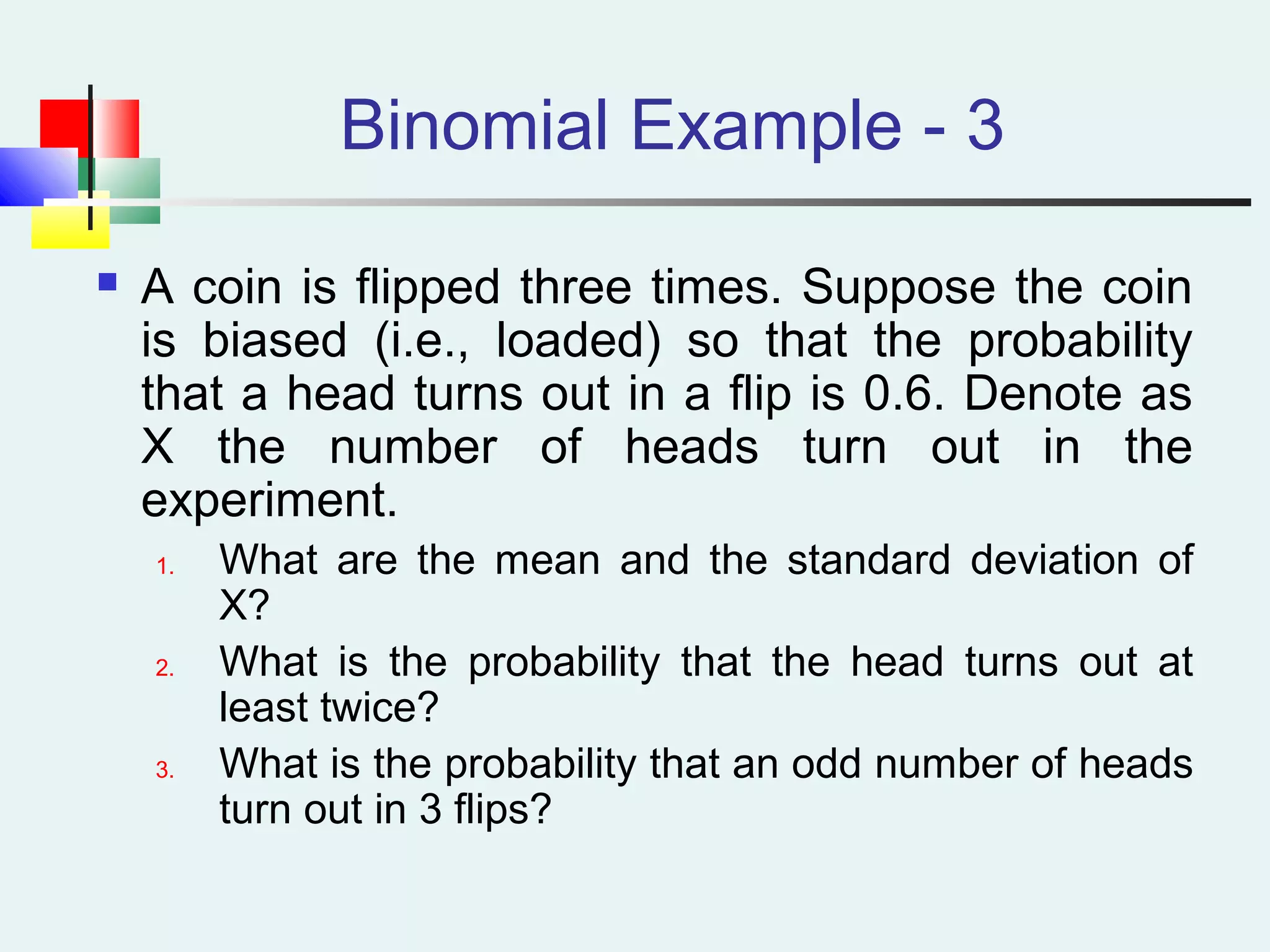 Binomial Example - 3
 A coin is flipped three times. Suppose the coin
is biased (i.e., loaded) so that the probability
that a head turns out in a flip is 0.6. Denote as
X the number of heads turn out in the
experiment.
1. What are the mean and the standard deviation of
X?
2. What is the probability that the head turns out at
least twice?
3. What is the probability that an odd number of heads
turn out in 3 flips?
 
