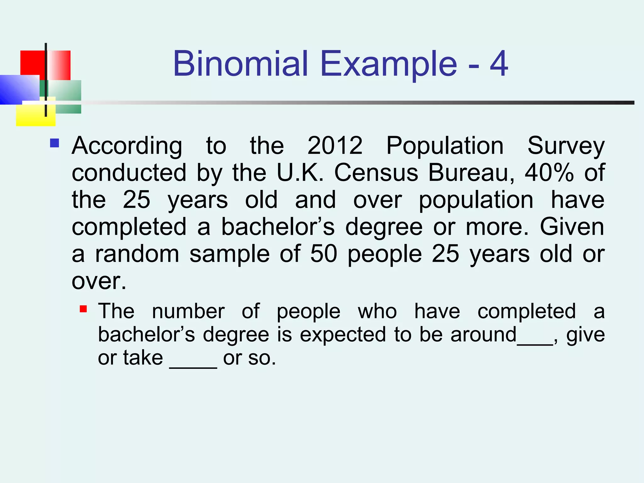 Binomial Example - 4
 According to the 2012 Population Survey
conducted by the U.K. Census Bureau, 40% of
the 25 years old and over population have
completed a bachelor’s degree or more. Given
a random sample of 50 people 25 years old or
over.
 The number of people who have completed a
bachelor’s degree is expected to be around___, give
or take ____ or so.
 