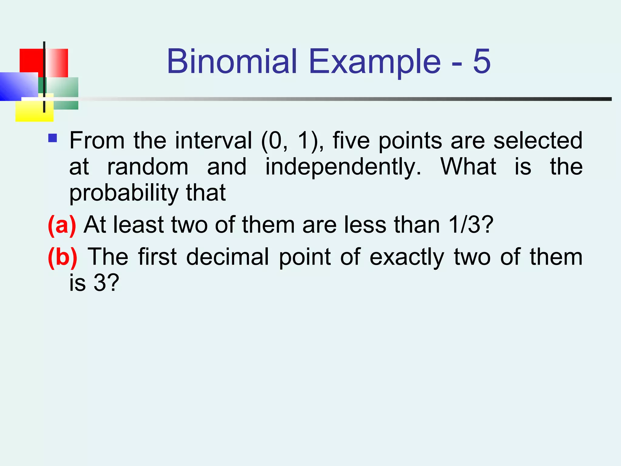 Binomial Example - 5
 From the interval (0, 1), five points are selected
at random and independently. What is the
probability that
(a) At least two of them are less than 1/3?
(b) The first decimal point of exactly two of them
is 3?
 