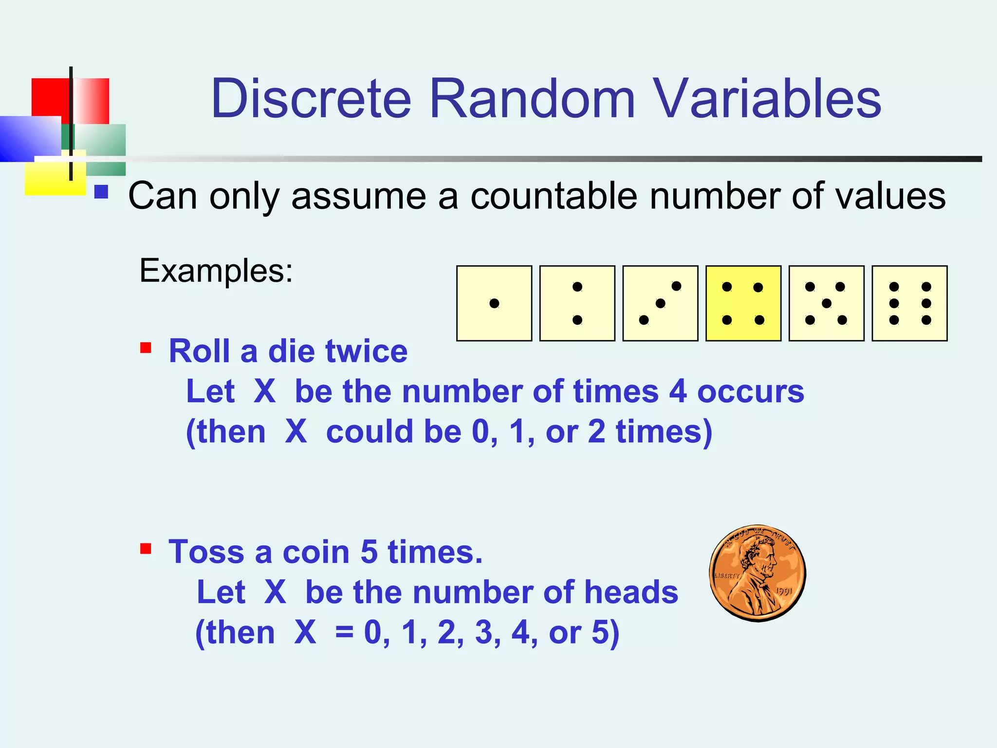 Discrete Random Variables
 Can only assume a countable number of values
Examples:
 Roll a die twice
Let X be the number of times 4 occurs
(then X could be 0, 1, or 2 times)
 Toss a coin 5 times.
Let X be the number of heads
(then X = 0, 1, 2, 3, 4, or 5)
 