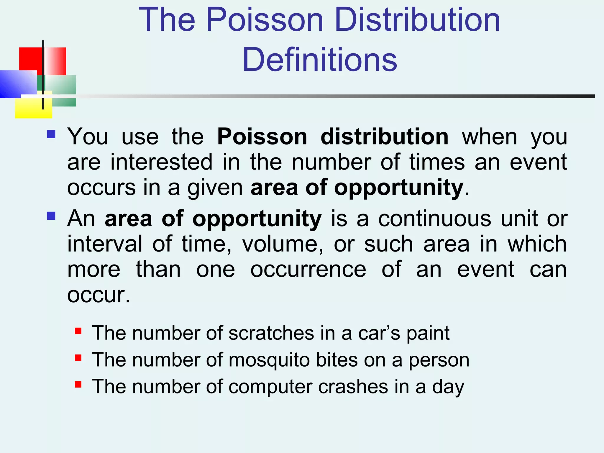 The Poisson Distribution
Definitions
 You use the Poisson distribution when you
are interested in the number of times an event
occurs in a given area of opportunity.
 An area of opportunity is a continuous unit or
interval of time, volume, or such area in which
more than one occurrence of an event can
occur.
 The number of scratches in a car’s paint
 The number of mosquito bites on a person
 The number of computer crashes in a day
 