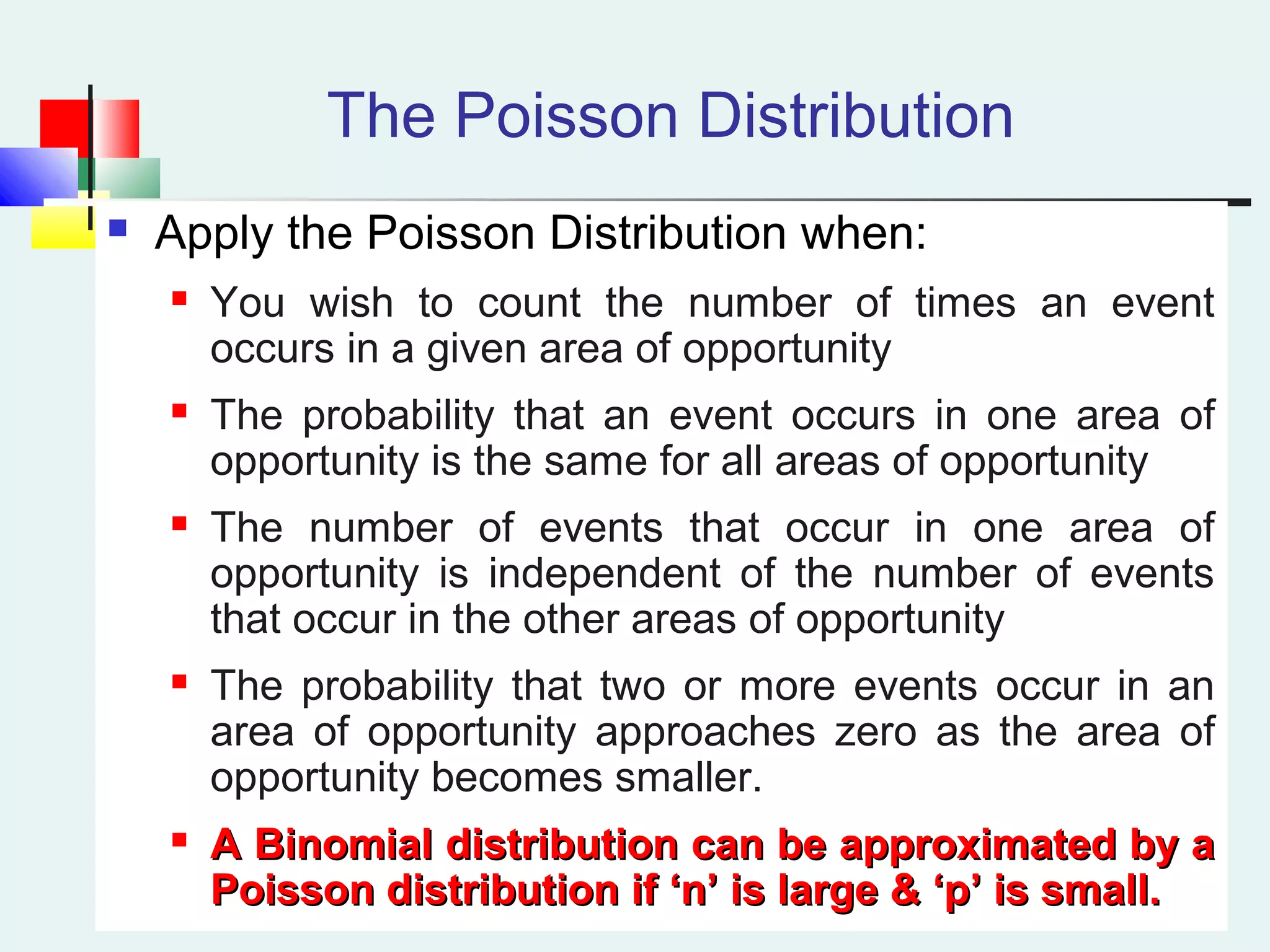 The Poisson Distribution
 Apply the Poisson Distribution when:
 You wish to count the number of times an event
occurs in a given area of opportunity
 The probability that an event occurs in one area of
opportunity is the same for all areas of opportunity
 The number of events that occur in one area of
opportunity is independent of the number of events
that occur in the other areas of opportunity
 The probability that two or more events occur in an
area of opportunity approaches zero as the area of
opportunity becomes smaller.

A Binomial distribution can be approximated by aA Binomial distribution can be approximated by a
Poisson distribution if ‘n’ is large & ‘p’ is small.Poisson distribution if ‘n’ is large & ‘p’ is small.
 