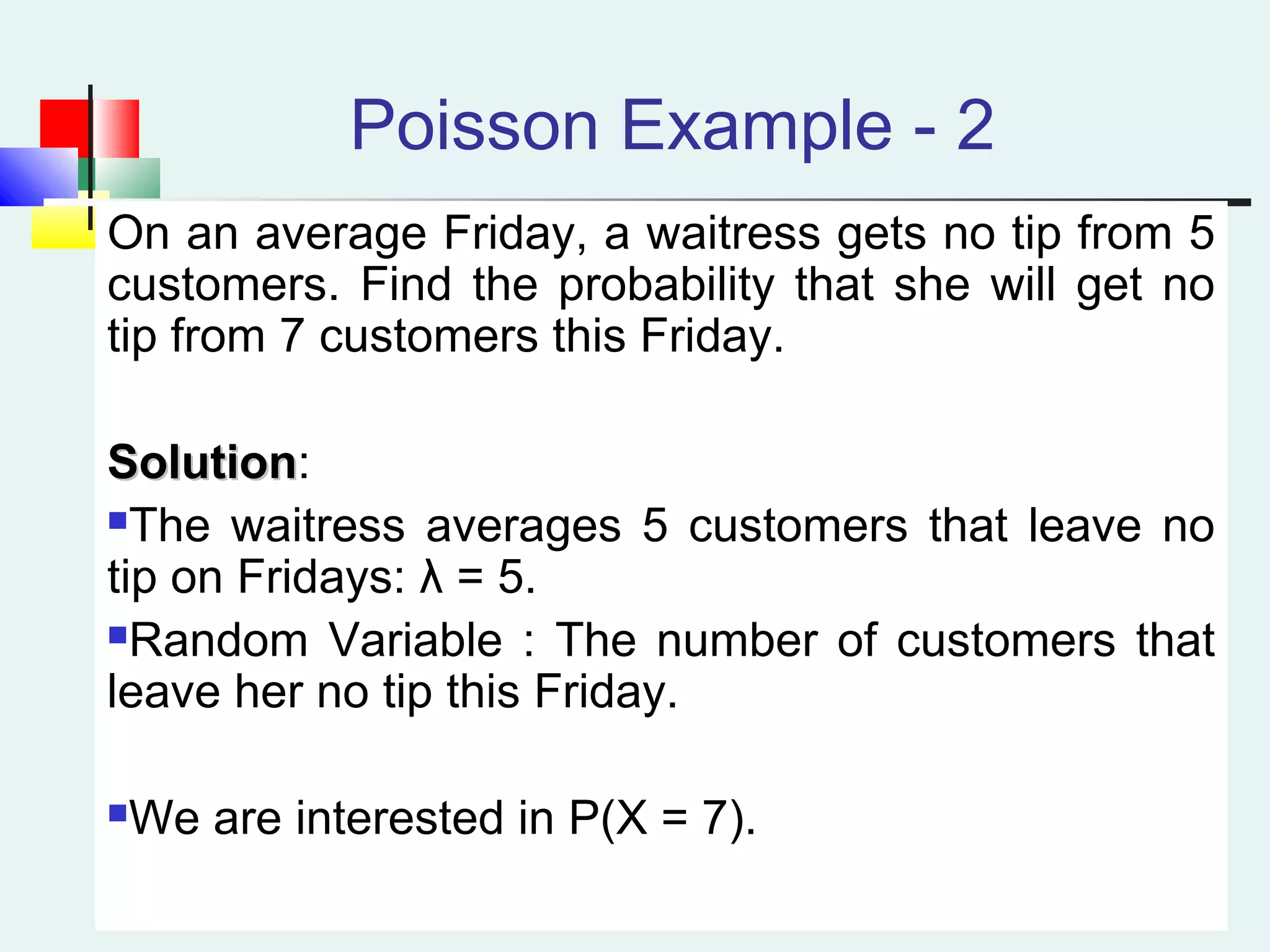 Poisson Example - 2
On an average Friday, a waitress gets no tip from 5
customers. Find the probability that she will get no
tip from 7 customers this Friday.
SolutionSolution:
The waitress averages 5 customers that leave no
tip on Fridays: λ = 5.
Random Variable : The number of customers that
leave her no tip this Friday.
We are interested in P(X = 7).
 