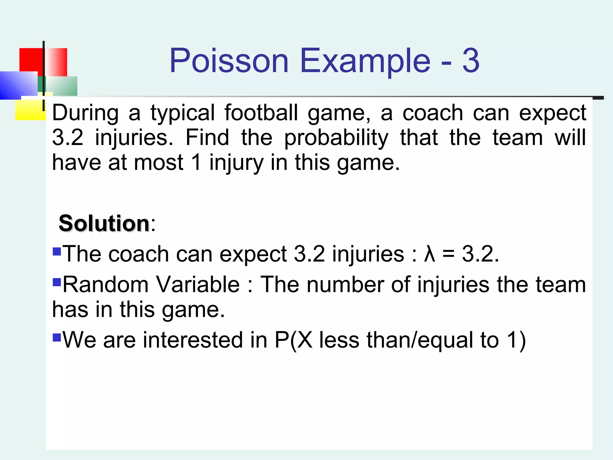 Poisson Example - 3
During a typical football game, a coach can expect
3.2 injuries. Find the probability that the team will
have at most 1 injury in this game.
SolutionSolution:
The coach can expect 3.2 injuries : λ = 3.2.
Random Variable : The number of injuries the team
has in this game.
We are interested in P(X less than/equal to 1)
 