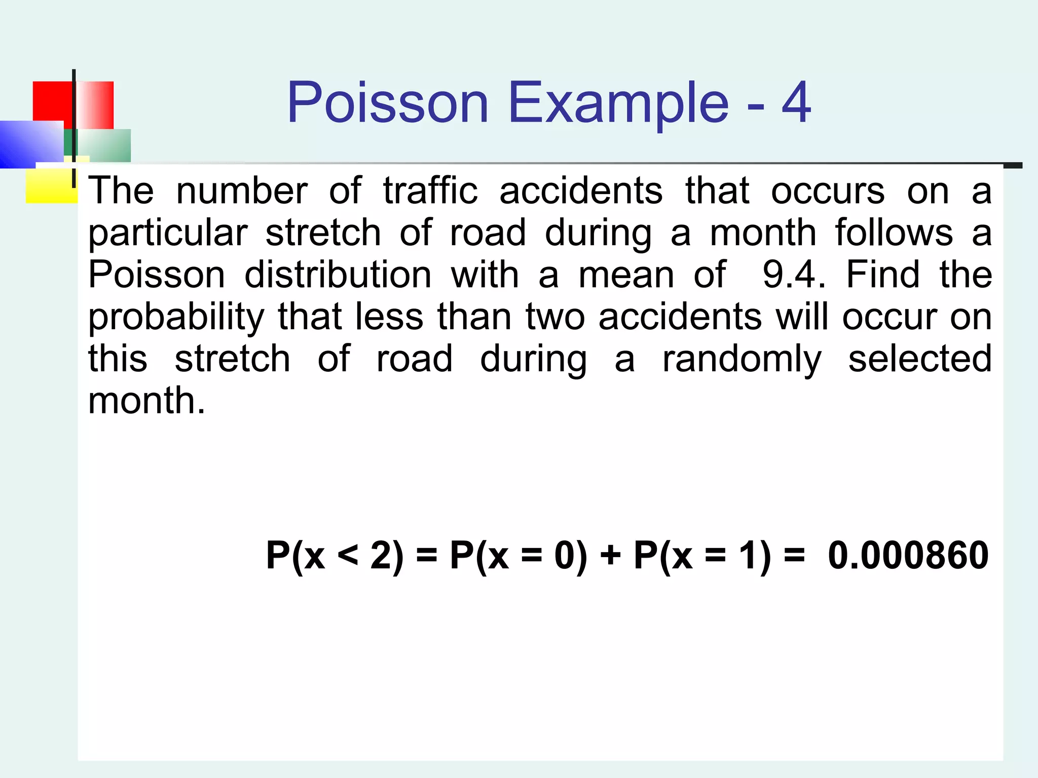 Poisson Example - 4
The number of traffic accidents that occurs on a
particular stretch of road during a month follows a
Poisson distribution with a mean of 9.4. Find the
probability that less than two accidents will occur on
this stretch of road during a randomly selected
month.
P(x < 2) = P(x = 0) + P(x = 1) = 0.000860
 