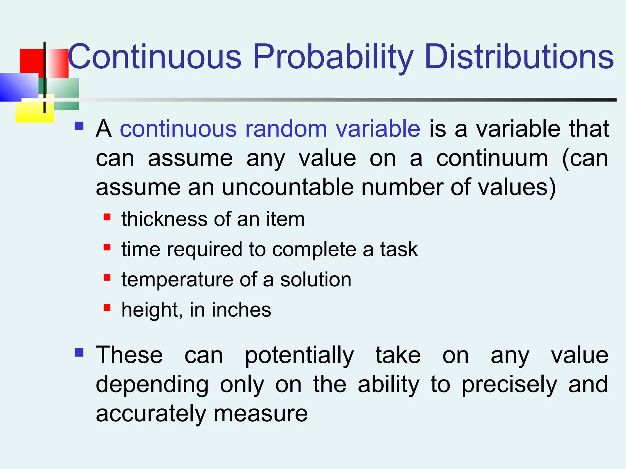 Continuous Probability Distributions
 A continuous random variable is a variable that
can assume any value on a continuum (can
assume an uncountable number of values)
 thickness of an item
 time required to complete a task
 temperature of a solution
 height, in inches
 These can potentially take on any value
depending only on the ability to precisely and
accurately measure
 