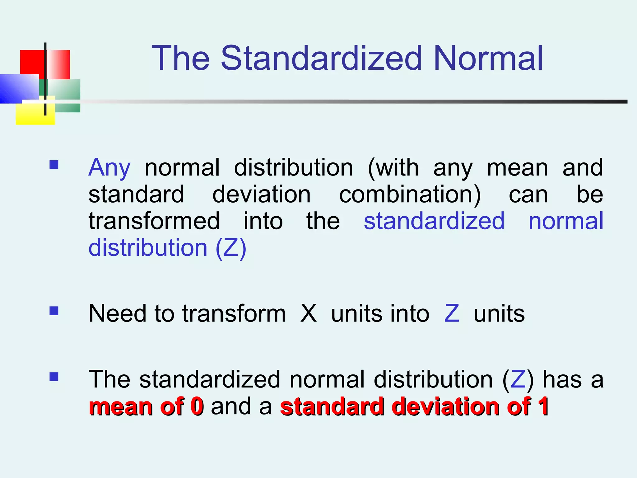 The Standardized Normal
 Any normal distribution (with any mean and
standard deviation combination) can be
transformed into the standardized normal
distribution (Z)
 Need to transform X units into Z units
 The standardized normal distribution (Z) has a
mean of 0mean of 0 and a standard deviation of 1standard deviation of 1
 