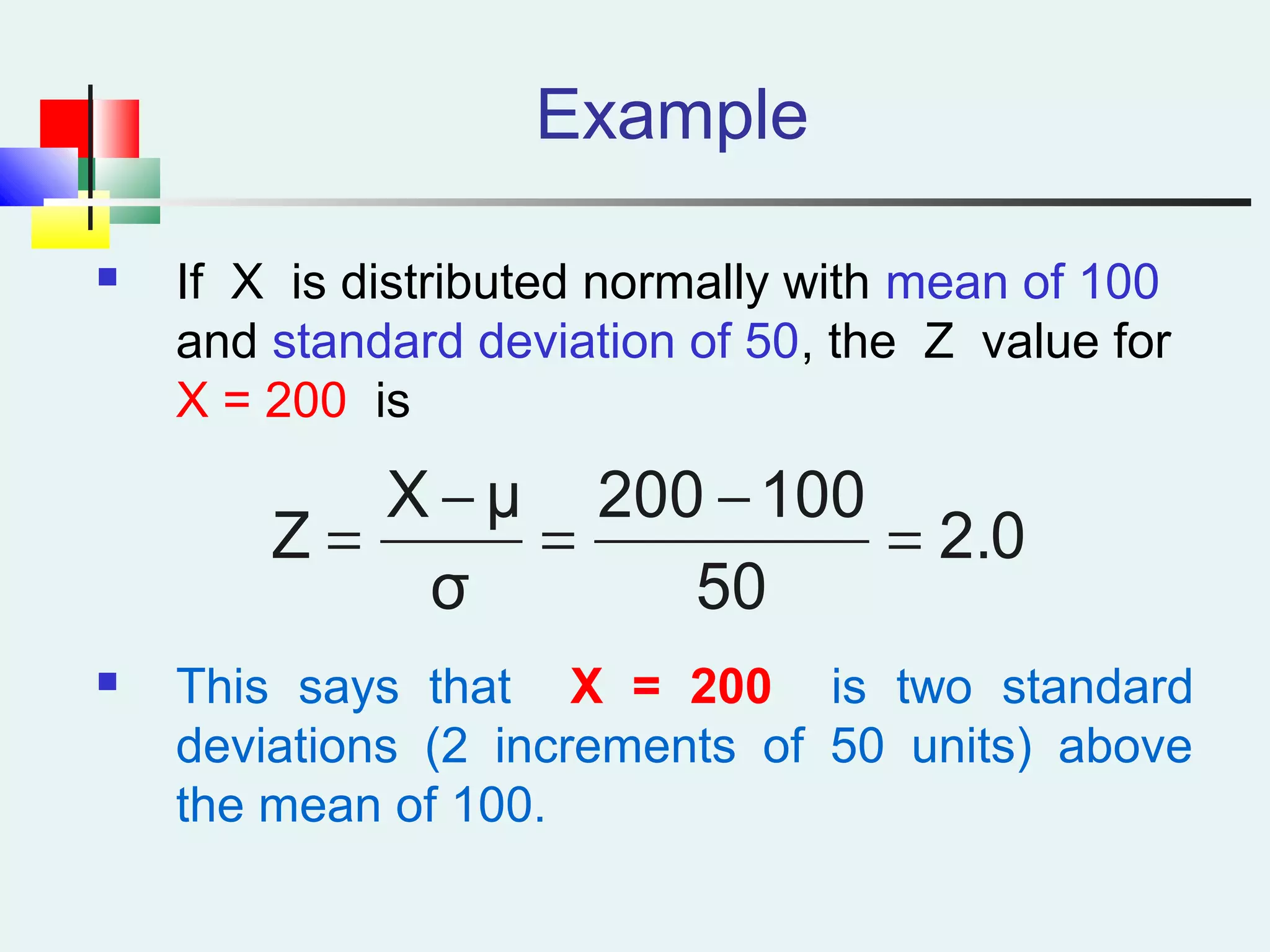 Example
 If X is distributed normally with mean of 100
and standard deviation of 50, the Z value for
X = 200 is
 This says that X = 200 is two standard
deviations (2 increments of 50 units) above
the mean of 100.
2.0
50
100200
σ
μX
Z =
−
=
−
=
 