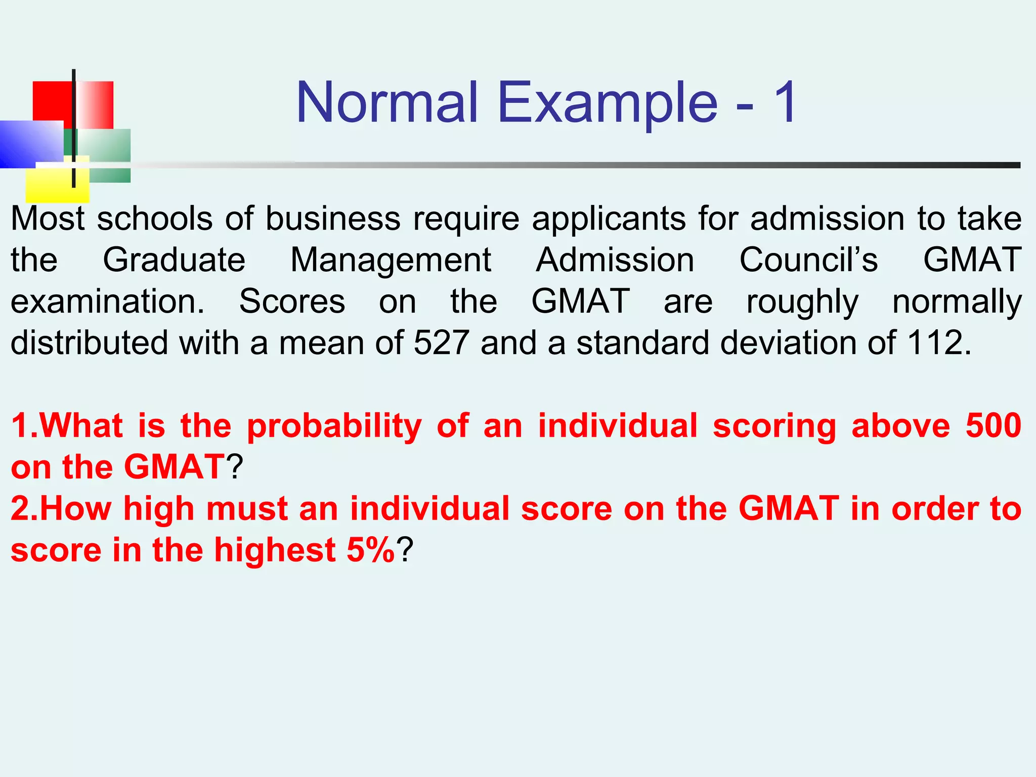 Normal Example - 1
Most schools of business require applicants for admission to take
the Graduate Management Admission Council’s GMAT
examination. Scores on the GMAT are roughly normally
distributed with a mean of 527 and a standard deviation of 112.
1.What is the probability of an individual scoring above 500
on the GMAT?
2.How high must an individual score on the GMAT in order to
score in the highest 5%?
 