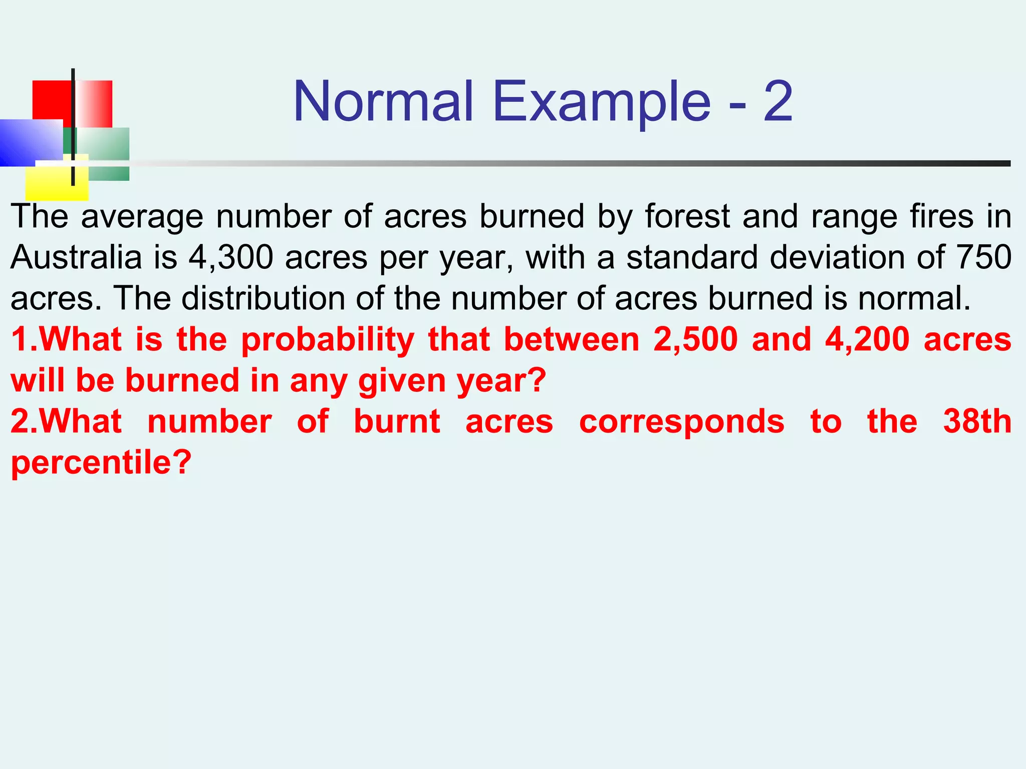 Normal Example - 2
The average number of acres burned by forest and range fires in
Australia is 4,300 acres per year, with a standard deviation of 750
acres. The distribution of the number of acres burned is normal.
1.What is the probability that between 2,500 and 4,200 acres
will be burned in any given year?
2.What number of burnt acres corresponds to the 38th
percentile?
 