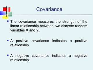 Covariance
 The covariance measures the strength of the
linear relationship between two discrete random
variables X and Y.
 A positive covariance indicates a positive
relationship.
 A negative covariance indicates a negative
relationship.
 